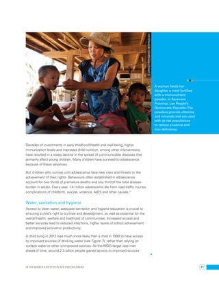 Decades of investments in early childhood health and well-being, higher 
immunization levels and improved child nutrition, among other interventions, 
have resulted in a steep decline in the spread of communicable diseases that 
primarily affect young children. Many children have survived to adolescence 
because of these advances. 
But children who survive until adolescence face new risks and threats to the 
achievement of their rights. Behaviours often established in adolescence 
account for two thirds of premature deaths and one third of the total disease 
burden in adults. Every year, 1.4 million adolescents die from road traffic injuries, 
complications of childbirth, suicide, violence, AIDS and other causes.37 
Water, sanitation and hygiene 
Access to clean water, adequate sanitation and hygiene education is crucial to 
ensuring a child’s right to survival and development, as well as essential for the 
overall health, welfare and livelihood of communities. Increased access and 
better services lead to reduced infections, higher levels of school achievement 
and improved economic productivity. 
A child living in 2012 was much more likely than a child in 1990 to have access 
to improved sources of drinking water (see Figure 7 ), rather than relying on 
surface water or other unimproved sources. As the MDG target was met 
ahead of time, around 2.3 billion people gained access to improved sources 
A woman feeds her 
daughter a meal fortified 
with a micronutrient 
powder, in Saravane 
Province, Lao People’s 
Democratic Republic. The 
powders provide vitamins 
and minerals and are used 
with at-risk populations 
to reduce anaemia and 
iron deficiency. 
© UNICEF/NYHQ2012-1874/Noorani 
Is the world a better place for children? 21 
 