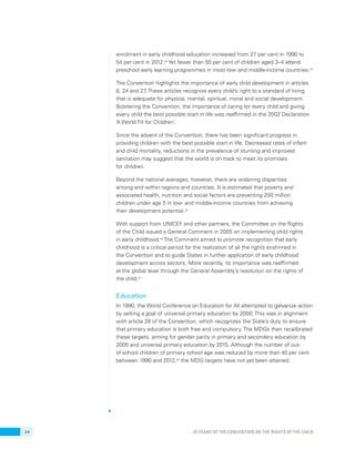 enrolment in early childhood education increased from 27 per cent in 1990 to 
54 per cent in 2012.43 Yet fewer than 50 per cent of children aged 3–4 attend 
preschool early learning programmes in most low- and middle-income countries.44 
The Convention highlights the importance of early child development in articles 
6, 24 and 27. These articles recognize every child’s right to a standard of living 
that is adequate for physical, mental, spiritual, moral and social development. 
Bolstering the Convention, the importance of caring for every child and giving 
every child the best possible start in life was reaffirmed in the 2002 Declaration 
‘A World Fit for Children’. 
Since the advent of the Convention, there has been significant progress in 
providing children with the best possible start in life. Decreased rates of infant 
and child mortality, reductions in the prevalence of stunting and improved 
sanitation may suggest that the world is on track to meet its promises 
for children. 
Beyond the national averages, however, there are widening disparities 
among and within regions and countries. It is estimated that poverty and 
associated health, nutrition and social factors are preventing 200 million 
children under age 5 in low- and middle-income countries from achieving 
their development potential.45 
With support from UNICEF and other partners, the Committee on the Rights 
of the Child issued a General Comment in 2005 on implementing child rights 
in early childhood.46 The Comment aimed to promote recognition that early 
childhood is a critical period for the realization of all the rights enshrined in 
the Convention and to guide States in further application of early childhood 
development across sectors. More recently, its importance was reaffirmed 
at the global level through the General Assembly’s resolution on the rights of 
the child.47 
Education 
In 1990, the World Conference on Education for All attempted to galvanize action 
by setting a goal of universal primary education by 2000. This was in alignment 
with article 28 of the Convention, which recognizes the State’s duty to ensure 
that primary education is both free and compulsory. The MDGs then recalibrated 
these targets, aiming for gender parity in primary and secondary education by 
2005 and universal primary education by 2015. Although the number of out-of- 
school children of primary school age was reduced by more than 40 per cent 
between 1990 and 2012,48 the MDG targets have not yet been attained. 
24 25 YEARS OF THE CONVENTION ON THE RIGHTS OF THE CHILD 
 