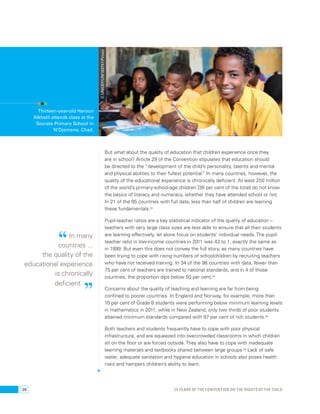 © UNICEF/UNI163751/Pirozzi 
But what about the quality of education that children experience once they 
are in school? Article 29 of the Convention stipulates that education should 
be directed to the “development of the child’s personality, talents and mental 
and physical abilities to their fullest potential.” In many countries, however, the 
quality of the educational experience is chronically deficient. At least 250 million 
of the world’s primary-school-age children (38 per cent of the total) do not know 
the basics of literacy and numeracy, whether they have attended school or not. 
In 21 of the 85 countries with full data, less than half of children are learning 
these fundamentals.53 
Pupil-teacher ratios are a key statistical indicator of the quality of education – 
teachers with very large class sizes are less able to ensure that all their students 
are learning effectively, let alone focus on students’ individual needs. The pupil-teacher 
ratio in low-income countries in 2011 was 43 to 1, exactly the same as 
in 1999. But even this does not convey the full story, as many countries have 
been trying to cope with rising numbers of schoolchildren by recruiting teachers 
who have not received training. In 34 of the 98 countries with data, fewer than 
75 per cent of teachers are trained to national standards, and in 4 of those 
countries, the proportion dips below 50 per cent.54 
Concerns about the quality of teaching and learning are far from being 
confined to poorer countries. In England and Norway, for example, more than 
10 per cent of Grade 8 students were performing below minimum learning levels 
in mathematics in 2011, while in New Zealand, only two thirds of poor students 
attained minimum standards compared with 97 per cent of rich students.55 
Both teachers and students frequently have to cope with poor physical 
infrastructure, and are squeezed into overcrowded classrooms in which children 
sit on the floor or are forced outside. They also have to cope with inadequate 
learning materials and textbooks shared between large groups.56 Lack of safe 
water, adequate sanitation and hygiene education in schools also poses health 
risks and hampers children’s ability to learn. 
Thirteen-year-old Haroun 
Alkhalil attends class at the 
Socrate Primary School in 
N’Djamena, Chad. 
“ In many 
countries ... 
the quality of the 
educational experience 
is chronically 
deficient. ” 
26 25 YEARS OF THE CONVENTION ON THE RIGHTS OF THE CHILD 
 