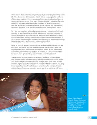 These issues of educational quality apply equally to secondary schooling. Article 
28 of the Convention delineates the State’s duty to encourage different forms 
of secondary education that are accessible to every child; educational experts 
recommend a minimum of three years of lower secondary education. Transition 
rates from primary to lower secondary school are, in general, quite high – 
well over 90 per cent outside sub-Saharan Africa57 – so the first step towards 
secondary education for all is to ensure that children attend primary school. 
Very few countries have achieved universal secondary education, which is still 
reserved for a privileged fraction of the population in numerous countries. In 
most of sub-Saharan Africa, for example, less than half of adolescents of the 
appropriate age are enrolled in secondary school.58 This means that millions of 
young people are entering the workforce and preparing for the myriad challenges 
of adulthood without the necessary academic preparation. 
While by 2011, 60 per cent of countries had achieved gender parity in primary 
education, only 38 per cent had achieved parity at the secondary level. The 
largest gender gap is in West and Central Africa, where 76 girls are enrolled 
in secondary school for every 100 boys. In contrast, in Latin America and the 
Caribbean, more girls than boys are enrolled in secondary school.59 
The benefits of girls’ participation in secondary education for themselves, 
their children and the entire society are well documented. The children of girls 
who receive a high school education, for example, have lower rates of infant 
mortality, higher rates of childhood immunization and better nutrition, including 
lower rates of stunting. The effects span generations, for example, for each 
additional year of mothers’ education, a child spends an additional 0.32 years 
Diane Claire Daga, 5, 
attends Cogon Elementary 
School near Tacloban, the 
Philippines. The school 
building was partly 
damaged by Typhoon 
Haiyan in 2013. 
© UNICEF/UKLA2013-04479/Lane 
Is the world a better place for children? 27 
 