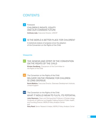 CONTENTS 
3 Foreword 
Children’s rights, equity 
and our common future 
Anthony Lake, Executive Director, UNICEF 
9 Is the world a better place for children? 
A statistical analysis of progress since the adoption 
of the Convention on the Rights of the Child 
Viewpoints 
61 
The genesis and spirit of the Convention 
on the Rights of the Child 
Kirsten Sandberg, Chairperson of the Committee on 
the Rights of the Child 
69 
The Convention on the Rights of the Child: 
Delivery on the promise for children 
is long overdue 
Kevin Watkins, Executive Director, Overseas Development Institute, 
United Kingdom 
107 The Convention on the Rights of the Child: 
What it would mean to fulfil its potential 
Jody Heymann, Dean and Distinguished Professor of Epidemiology, 
University of California Los Angeles Fielding School of Public Health, 
and Founding Director, WORLD Policy Analysis Center 
and 
Amy Raub, Senior Research Analyst, WORLD Policy Analysis Center 
 