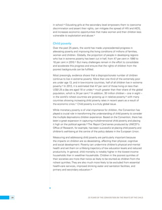 in school.60 Educating girls at the secondary level empowers them to overcome 
discrimination and assert their rights, can mitigate the spread of HIV and AIDS, 
and increases economic opportunities that make women and their children less 
vulnerable to exploitation and abuse.61 
Child poverty 
Over the past 25 years, the world has made unprecedented progress in 
alleviating poverty and improving the living conditions of millions of families, 
women and children. Globally, the proportion of people in developing regions 
who live in extreme poverty has been cut in half, from 47 per cent in 1990 to 
18 per cent in 2010.62 But many challenges remain in the effort to consolidate 
and accelerate this progress and ensure that the rights of children from the 
poorest backgrounds can be fulfilled. 
Most pressingly, evidence shows that a disproportionate number of children 
continue to live in extreme poverty: More than one third of the extremely poor 
are under age 13, and in low-income countries, half of all children live in extreme 
poverty.63 In 2013, it is estimated that 47 per cent of those living on less than 
US$1.25 a day are aged 18 or under,64 much greater than their share of the global 
population, which is 34 per cent.65 In addition, 30 million children – one in eight – 
in the world’s richest countries are growing up in relative poverty,66 with many 
countries showing increasing child poverty rates in recent years as a result of 
the economic crisis.67 Child poverty is a truly global issue. 
While monetary poverty is of vital importance for children, the Convention has 
played a crucial role in transforming the understanding of child poverty to consider 
the multiple deprivations children experience. Based on the Convention, there has 
been a great expansion in capturing multidimensional child poverty and placing 
it high on the political agenda.68 The Report Card series produced by UNICEF’s 
Office of Research, for example, has been successful at placing child poverty and 
children’s well-being at the centre of the policy debate in the European Union. 
Measuring and addressing child poverty are particularly important because 
the impacts on children are so devastating, affecting their physical, cognitive 
and social development. Poverty can undermine children’s physical and mental 
health and set them on a lifelong trajectory of low education levels and reduced 
productivity. In general, child mortality is notably higher in the lowest-income 
households than in wealthier households. Children in the poorest quintiles of 
their societies are more than twice as likely to be stunted as children from the 
richest quintiles. They are also much more likely to be excluded from essential 
health-care services, improved drinking water and sanitation facilities, and 
primary and secondary education.69 
28 25 YEARS OF THE CONVENTION ON THE RIGHTS OF THE CHILD 
 