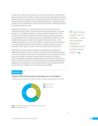Furthermore, children living in poverty are more likely to become impoverished 
adults and to have poor children, creating and sustaining inter-generational cycles 
of poverty. While the largest costs of child poverty are borne directly by children, 
society also pays a high price through reduced productivity, untapped potential 
and the costs of responding to chronic poverty. Child poverty damages children’s 
life chances and harms us all. 
Eradicating child poverty in all its dimensions is one of the world’s most 
important and urgent tasks. One area that has seen great progress in the past 
25 years is a tremendous expansion in social protection programmes. While 
no silver bullet, child-sensitive social protection programmes have proved to 
be extremely effective in addressing risks and vulnerabilities related to chronic 
multidimensional poverty. Cash transfer programmes in particular – which 
enable poor families to invest in their children – have shown significant impacts 
on multidimensional poverty among children, including increases in school 
enrolment, better access to health care and reduced rates of malnutrition.70 
While there has been significant progress in recognizing, measuring and 
addressing child poverty, much remains to be done. Because childhood poverty 
is still not consistently measured, it remains absent from much poverty analysis, 
and it is not always recognized in national plans and policies. Through the 
post-2015 development agenda, Member States have a historic opportunity to 
make an explicit commitment to end child poverty by undertaking child-focused 
budgeting and expanding the services and social protection programmes that 
would make such a difference to the world’s poorest children. 
FIGURE 10 
Nearly half of the world’s extremely poor are children 
People living on less than US$1.25 a day, by age, percentage of the total 
52% 
34% 
13% 
age 12 or younger 
ages 13 to 18 
age 19 or older 
Note: The numbers may not add up to 100 per cent due to rounding. 
Source: The World Bank, 2013. 
“ Cash transfer 
programmes, in 
particular ... have 
had significant 
impacts on 
multidimensional 
poverty among 
children. ” 
Is the world a better place for children? 29 
 
