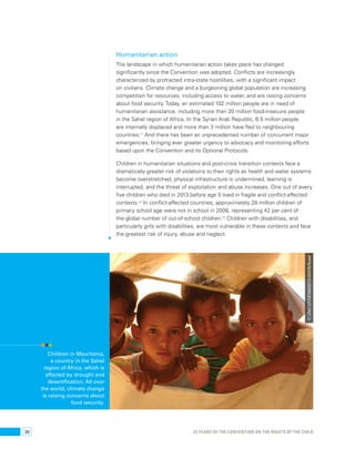 Humanitarian action 
The landscape in which humanitarian action takes place has changed 
significantly since the Convention was adopted. Conflicts are increasingly 
characterized by protracted intra-state hostilities, with a significant impact 
on civilians. Climate change and a burgeoning global population are increasing 
competition for resources, including access to water, and are raising concerns 
about food security. Today, an estimated 102 million people are in need of 
humanitarian assistance, including more than 20 million food-insecure people 
in the Sahel region of Africa. In the Syrian Arab Republic, 6.5 million people 
are internally displaced and more than 3 million have fled to neighbouring 
countries.71 And there has been an unprecedented number of concurrent major 
emergencies, bringing ever greater urgency to advocacy and monitoring efforts 
based upon the Convention and its Optional Protocols. 
Children in humanitarian situations and post-crisis transition contexts face a 
dramatically greater risk of violations to their rights as health and water systems 
become overstretched, physical infrastructure is undermined, learning is 
interrupted, and the threat of exploitation and abuse increases. One out of every 
five children who died in 2013 before age 5 lived in fragile and conflict-affected 
contexts.72 In conflict-affected countries, approximately 28 million children of 
primary school age were not in school in 2008, representing 42 per cent of 
the global number of out-of-school children.73 Children with disabilities, and 
particularly girls with disabilities, are most vulnerable in these contexts and face 
the greatest risk of injury, abuse and neglect. 
Children in Mauritania, 
a country in the Sahel 
region of Africa, which is 
affected by drought and 
desertification. All over 
the world, climate change 
is raising concerns about 
food security. 
© UNICEF/DENM2013-00376/Syed 
30 25 YEARS OF THE CONVENTION ON THE RIGHTS OF THE CHILD 
 
