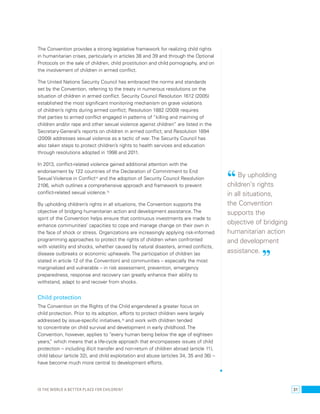 The Convention provides a strong legislative framework for realizing child rights 
in humanitarian crises, particularly in articles 38 and 39 and through the Optional 
Protocols on the sale of children, child prostitution and child pornography, and on 
the involvement of children in armed conflict. 
The United Nations Security Council has embraced the norms and standards 
set by the Convention, referring to the treaty in numerous resolutions on the 
situation of children in armed conflict. Security Council Resolution 1612 (2005) 
established the most significant monitoring mechanism on grave violations 
of children’s rights during armed conflict; Resolution 1882 (2009) requires 
that parties to armed conflict engaged in patterns of “killing and maiming of 
children and/or rape and other sexual violence against children” are listed in the 
Secretary-General’s reports on children in armed conflict; and Resolution 1894 
(2009) addresses sexual violence as a tactic of war. The Security Council has 
also taken steps to protect children’s rights to health services and education 
through resolutions adopted in 1998 and 2011. 
In 2013, conflict-related violence gained additional attention with the 
endorsement by 122 countries of the Declaration of Commitment to End 
Sexual Violence in Conflict74 and the adoption of Security Council Resolution 
2106, which outlines a comprehensive approach and framework to prevent 
conflict-related sexual violence.75 
By upholding children’s rights in all situations, the Convention supports the 
objective of bridging humanitarian action and development assistance. The 
spirit of the Convention helps ensure that continuous investments are made to 
enhance communities’ capacities to cope and manage change on their own in 
the face of shock or stress. Organizations are increasingly applying risk-informed 
programming approaches to protect the rights of children when confronted 
with volatility and shocks, whether caused by natural disasters, armed conflicts, 
disease outbreaks or economic upheavals. The participation of children (as 
stated in article 12 of the Convention) and communities – especially the most 
marginalized and vulnerable – in risk assessment, prevention, emergency 
preparedness, response and recovery can greatly enhance their ability to 
withstand, adapt to and recover from shocks. 
Child protection 
The Convention on the Rights of the Child engendered a greater focus on 
child protection. Prior to its adoption, efforts to protect children were largely 
addressed by issue-specific initiatives,76 and work with children tended 
to concentrate on child survival and development in early childhood. The 
Convention, however, applies to “every human being below the age of eighteen 
years,” which means that a life-cycle approach that encompasses issues of child 
protection – including illicit transfer and non-return of children abroad (article 11), 
child labour (article 32), and child exploitation and abuse (articles 34, 35 and 36) – 
have become much more central to development efforts. 
“ By upholding 
children’s rights 
in all situations, 
the Convention 
supports the 
objective of bridging 
humanitarian action 
and development 
assistance. ” 
Is the world a better place for children? 31 
 