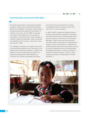 Improving data to promote child rights 
During the past 25 years, the quantity and quality 
of data on children have increased tremendously. 
Before the mid-1990s, critical gaps in data hindered 
accurate and effective analysis of the situation of 
children and women. Around 1990, for example, 
only 29 low- and middle-income countries had 
trend data on child malnutrition, a basic indicator of 
children’s health and well-being. Today, those data 
are available for 107 countries – almost four times 
as many as in 1990. 
The availability of statistics on children and women 
improved after the advent of the Convention on the 
Rights of the Child and the adoption in 1990 of the 
World Summit for Children goals for 2000. The 
Millennium Development Goals (MDGs) and 
‘A World Fit for Children’ generated time-bound 
commitments that required even more data, 
comparable between countries and over time, 
with which to monitor progress. 
In 1995, UNICEF initiated the Multiple Indicator 
Cluster Surveys (MICS) to facilitate monitoring of 
the 1990 World Summit for Children goals and to 
support countries in their efforts to fill important 
data gaps. These surveys have revolutionized 
countries’ ability to document and understand the 
situation of women and children. Undertaken by 
national statistics authorities, they enable countries 
to produce statistically sound and internationally 
comparable estimates on a range of indicators in 
the areas of health, education, nutrition, water 
supply and sanitation, child protection, and HIV 
and AIDS. 
© UNICEF/THLC2008-00004/Thomas 
40 25 YEARS OF THE CONVENTION ON THE RIGHTS OF THE CHILD 
 