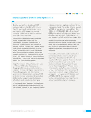 Improving data to promote child rights (cont’d) 
Over the course of two decades, UNICEF 
has supported more than 250 MICS in more 
than 100 countries. In addition to low-income 
countries, the MICS programme covers a 
number of middle-income countries and even 
some high-income countries. 
UNICEF works closely with other household 
survey programmes, in particular, the 
Demographic and Health Surveys (DHS), to 
harmonize survey questions and methods of 
analysis. Together, DHS and MICS are the largest 
single source of data for monitoring the MDG 
targets as well as numerous other international 
goals and commitments related to women and 
children, including the Convention on the Rights 
of the Child, the Countdown to 2015 on Maternal, 
Newborn and Child Survival, the Abuja targets for 
malaria and ‘A World Fit for Children’. 
A significant feature of household surveys such 
as DHS and MICS is that the data can be 
disaggregated by age, sex, wealth, residence, 
education, ethnicity and religion, or combinations 
thereof. Disaggregated data allow national 
governments and organizations such as UNICEF 
to identify the most vulnerable and marginalized 
children so that programmes and policies can 
reflect their needs and advance their rights. 
To improve the reach, availability and reliability of 
data on the deprivations that affect children and 
their families, the tools for data collection, analysis 
and dissemination are regularly modified and new 
ones are developed. The number of topics covered 
by MICS, for example, has increased from 15 in 
1995 to 51 in MICS5, 2012–2014. Since the early 
2000s, inter-agency technical expert groups have 
played an important role in the development of 
new tools and methods to collect and analyse data. 
Recent discussions on a ‘development data 
revolution’ recognize data as central to the success 
of the post-2015 development agenda – and that 
data are vital to promote social accountability, 
reduce disparities and create a better future for 
all children. 
Increased investments are needed to strengthen 
routine data collection systems, including civil 
registration, vital statistics and health, and 
education information systems. These complement 
periodic household surveys, which provide 
development data at the outcome and impact 
level for the entire population. Whereas finance 
ministries often readily fund economic-based 
surveys – such as those related to income and 
expenditure, household budget or labour force 
participation – surveys on social indicators, such 
as MICS and DHS, also require predictable 
funding and need to become an integral part of 
national statistical development strategies. 
Is the world a better place for childenr? 41 
 