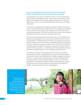 Has the Convention on the Rights of the Child 
made the world a better place for children? 
The world today is not what we would wish it to be in terms of guaranteeing 
children’s rights. But progress has been made in many important areas, which 
means that a child born now has better prospects overall than did one born in 
1989. But how much of this can be attributed to the Convention on the Rights 
of the Child? 
The Convention changed the international landscape for children. It holds out a 
vision of how childhood should be, defining it as a time separate from adulthood 
in which children are free to grow, learn and play, and in which they are both 
protected and respected. The Convention reaffirms that children have inalienable 
rights and that they are to be actors in achieving those rights. 
The Convention sets standards for the treatment, care, survival, development, 
protection and participation that are due to every individual under 18, while its 
core principles of “the best interests of the child” and respect for the views of 
children have been profoundly influential, increasingly permeating the public life 
of nations. Another key principle, non-discrimination, has led to a concentration 
on gender equality throughout the life cycle, as well as to enhanced efforts to 
reach all children, everywhere – including those who have disabilities, belong to 
minorities or indigenous groups, or live in relatively inaccessible areas.88 
The Convention stresses the fundamental role of the family in the growth 
and well-being of children, recognizing that a loving and understanding family 
environment is vital to a child’s development. Arguably, its greatest contribution 
has been in transforming the public perception of children. Whereas children 
previously tended to be seen as passive objects of charity, the Convention 
identified them as independent holders of rights. States parties are no longer 
just given the option to pursue policies and practices that are beneficial to 
children – they are required to do so as a legal obligation. 
The Convention on 
the Rights of the 
Child emphasizes the 
fundamental role of family 
in children’s well-being. As 
an infant, Zoka was placed 
in a residential institution 
in Belgrade, Serbia. Now 6, 
she is being raised by a 
foster mother. 
© UNICEF/UKLA2014 - 1419/Dawe 
42 25 YEARS OF THE CONVENTION ON THE RIGHTS OF THE CHILD 
 