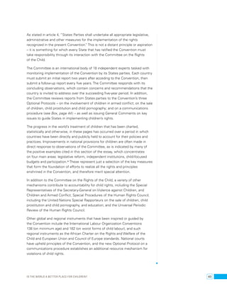 As stated in article 4, “States Parties shall undertake all appropriate legislative, 
administrative and other measures for the implementation of the rights 
recognized in the present Convention.” This is not a distant principle or aspiration 
– it is something for which every State that has ratified the Convention must 
take responsibility through its interaction with the Committee on the Rights 
of the Child. 
The Committee is an international body of 18 independent experts tasked with 
monitoring implementation of the Convention by its States parties. Each country 
must submit an initial report two years after acceding to the Convention, then 
submit a follow-up report every five years. The Committee responds with its 
concluding observations, which contain concerns and recommendations that the 
country is invited to address over the succeeding five-year period. In addition, 
the Committee reviews reports from States parties to the Convention’s three 
Optional Protocols – on the involvement of children in armed conflict; on the sale 
of children, child prostitution and child pornography; and on a communications 
procedure (see Box, page 44 ) – as well as issuing General Comments on key 
issues to guide States in implementing children’s rights. 
The progress in the world’s treatment of children that has been charted, 
statistically and otherwise, in these pages has occurred over a period in which 
countries have been directly and publicly held to account for their policies and 
practices. Improvements in national provisions for children are often made in 
direct response to observations of the Committee, as is indicated by many of 
the positive examples cited in this section of the essay, which concentrates 
on four main areas: legislative reform, independent institutions, child-focused 
budgets and participation.89 These represent just a selection of the key measures 
that form the foundation of efforts to realize all the rights and principles 
enshrined in the Convention, and therefore merit special attention. 
In addition to the Committee on the Rights of the Child, a variety of other 
mechanisms contribute to accountability for child rights, including the Special 
Representatives of the Secretary-General on Violence against Children, and 
Children and Armed Conflict; Special Procedures of the Human Rights Council, 
including the United Nations Special Rapporteurs on the sale of children, child 
prostitution and child pornography, and education; and the Universal Periodic 
Review of the Human Rights Council. 
Other global and regional instruments that have been inspired or guided by 
the Convention include the International Labour Organization Conventions 
138 (on minimum age) and 182 (on worst forms of child labour), and such 
regional instruments as the African Charter on the Rights and Welfare of the 
Child and European Union and Council of Europe standards. National courts 
have upheld principles of the Convention, and the new Optional Protocol on a 
communications procedure establishes an additional resource mechanism for 
violations of child rights. 
Is the world a better place for children? 43 
 
