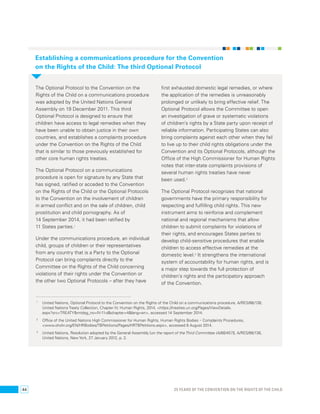 Establishing a communications procedure for the Convention 
on the Rights of the Child: The third Optional Protocol 
The Optional Protocol to the Convention on the 
Rights of the Child on a communications procedure 
was adopted by the United Nations General 
Assembly on 19 December 2011. This third 
Optional Protocol is designed to ensure that 
children have access to legal remedies when they 
have been unable to obtain justice in their own 
countries, and establishes a complaints procedure 
under the Convention on the Rights of the Child 
that is similar to those previously established for 
other core human rights treaties. 
The Optional Protocol on a communications 
procedure is open for signature by any State that 
has signed, ratified or acceded to the Convention 
on the Rights of the Child or the Optional Protocols 
to the Convention on the involvement of children 
in armed conflict and on the sale of children, child 
prostitution and child pornography. As of 
14 September 2014, it had been ratified by 
11 States parties.1 
Under the communications procedure, an individual 
child, groups of children or their representatives 
from any country that is a Party to the Optional 
Protocol can bring complaints directly to the 
Committee on the Rights of the Child concerning 
violations of their rights under the Convention or 
the other two Optional Protocols – after they have 
first exhausted domestic legal remedies, or where 
the application of the remedies is unreasonably 
prolonged or unlikely to bring effective relief. The 
Optional Protocol allows the Committee to open 
an investigation of grave or systematic violations 
of children’s rights by a State party upon receipt of 
reliable information. Participating States can also 
bring complaints against each other when they fail 
to live up to their child rights obligations under the 
Convention and its Optional Protocols, although the 
Office of the High Commissioner for Human Rights 
notes that inter-state complaints provisions of 
several human rights treaties have never 
been used.2 
The Optional Protocol recognizes that national 
governments have the primary responsibility for 
respecting and fulfilling child rights. This new 
instrument aims to reinforce and complement 
national and regional mechanisms that allow 
children to submit complaints for violations of 
their rights, and encourages States parties to 
develop child-sensitive procedures that enable 
children to access effective remedies at the 
domestic level.3 It strengthens the international 
system of accountability for human rights, and is 
a major step towards the full protection of 
children’s rights and the participatory approach 
of the Convention. 
1 United Nations, Optional Protocol to the Convention on the Rights of the Child on a communications procedure, A/RES/66/138, 
United Nations Treaty Collection, Chapter IV, Human Rights, 2014, <https://treaties.un.org/Pages/ViewDetails. 
aspx?src=TREATY&mtdsg_no=IV-11-d&chapter=4&lang=en>, accessed 14 September 2014. 
2 Office of the United Nations High Commissioner for Human Rights, Human Rights Bodies – Complaints Procedures, 
<www.ohchr.org/EN/HRBodies/TBPetitions/Pages/HRTBPetitions.aspx>, accessed 8 August 2014. 
3 United Nations, Resolution adopted by the General Assembly [on the report of the Third Committee (A/66/457)], A/RES/66/138, 
United Nations, New York, 27 January 2012, p. 2. 
44 25 YEARS OF THE CONVENTION ON THE RIGHTS OF THE CHILD 
 