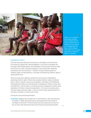 Legislative reform 
Countries that have ratified the Convention on the Rights of the Child have 
committed to bringing their national legislation in line with its standards and 
principles. Many States parties have embarked on this process and have made, 
and continue to make, impressive progress in harmonizing their legislative 
frameworks with the Convention – whether through overarching laws on 
children’s rights or child protection, or through mainstreaming children’s rights in 
sector-specific laws. 
Some countries have adopted constitutions with provisions dedicated to 
protecting children’s rights. Others have enacted children’s codes or children’s 
acts, or laws on specific issues such as adoption, child labour, child trafficking, 
female genital mutilation and the protection of adolescent mothers. Some have 
amended their criminal codes to introduce provisions designed to combat sexual 
exploitation of children and punish perpetrators. In the area of juvenile justice, 
important steps have been taken in many countries to give special attention to 
the rights of children in conflict with the law. 
Among the many promising examples: 
• Viet Nam adopted the amended Law on the Protection, Care and Education 
of Children in 2004, following concerns expressed by the Committee on 
the Rights of the Child.90 The Committee has since welcomed not only this 
law, but also other Vietnamese laws promoting and protecting child rights, 
Usher, 7 (in a red shirt 
and yellow sandals), 
plays football with his 
cousins and friends; he 
attends primary school 
in his village of Ponta 
Nova, Guinea-Bissau. 
Child rights are universal, 
regardless of children’s 
ability or disability. 
© UNICEF/PFPG2014P-0651/Lynch 
Is the world a better place for children? 45 
 
