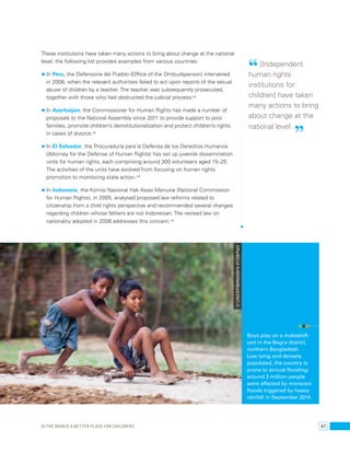 These institutions have taken many actions to bring about change at the national 
level; the following list provides examples from various countries: 
• In Peru, the Defensoría del Pueblo (Office of the Ombudsperson) intervened 
in 2008, when the relevant authorities failed to act upon reports of the sexual 
abuse of children by a teacher. The teacher was subsequently prosecuted, 
together with those who had obstructed the judicial process.98 
• In Azerbaijan, the Commissioner for Human Rights has made a number of 
proposals to the National Assembly since 2011 to provide support to poor 
families, promote children’s deinstitutionalization and protect children’s rights 
in cases of divorce.99 
• In El Salvador, the Procuraduría para la Defensa de los Derechos Humanos 
(Attorney for the Defense of Human Rights) has set up juvenile dissemination 
units for human rights, each comprising around 300 volunteers aged 15–25. 
The activities of the units have evolved from focusing on human rights 
promotion to monitoring state action.100 
• In Indonesia, the Komisi Nasional Hak Asasi Manusia (National Commission 
for Human Rights), in 2005, analysed proposed law reforms related to 
citizenship from a child rights perspective and recommended several changes 
regarding children whose fathers are not Indonesian. The revised law on 
nationality adopted in 2006 addresses this concern.101 
“ [Independent 
human rights 
institutions for 
children] have taken 
many actions to bring 
about change at the 
national level. ” 
Boys play on a makeshift 
cart in the Bogra district, 
northern Bangladesh. 
Low lying and densely 
populated, the country is 
prone to annual flooding; 
around 3 million people 
were affected by monsoon 
floods triggered by heavy 
rainfall in September 2014. 
© UNICEF/BANA2014-01728/Paul 
Is the world a better place for children? 47 
 