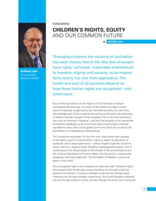 3 
Foreword 
Children’s rights, equity 
and our common future 
by Anthony Lake 
Throughout history, the advance of civilization 
has been closely tied to the idea that all people 
have rights: universal, inalienable entitlements 
to freedom, dignity and security, to be treated 
fairly and to live free from oppression. The 
health and soul of all societies depend on 
how these human rights are recognized – and 
acted upon. 
But until the Convention on the Rights of the Child was conceived 
and adopted 25 years ago, the rights of the world’s youngest citizens 
were not explicitly recognized by any international treaty, nor was there 
acknowledgement of the fundamental connection between the well-being 
of children and the strength of their societies. This is why the Convention 
was such an important milestone – and why the occasion of its twenty-fifth 
anniversary challenges us all to find new ways of pursuing its universal 
mandate for every child, as the global community charts its course for the 
post-Millennium Development Goals period. 
The Convention articulated, for the first time, that children also possess 
innate rights, equal to those of adults: rights to health, to education, to 
protection and to equal opportunity – without regard to gender, economic 
status, ethnicity, religious belief, disability or geographical location. And, in 
conformance with the principles of the Charter of the United Nations and 
the Universal Declaration of Human Rights, the Convention unequivocally 
recognizes that these rights are “the foundation of freedom, justice and 
peace in the world.” 
But a recognized right is not necessarily an executed right. Children’s rights 
are brought to life not through pronouncements, but through sustained 
political commitment. A society’s strength is secured not through good 
intentions, but through strategic investments. And social change is achieved 
not only through powerful words, but also through the action such words can 
Anthony Lake 
is the Executive 
Director of UNICEF. 
 