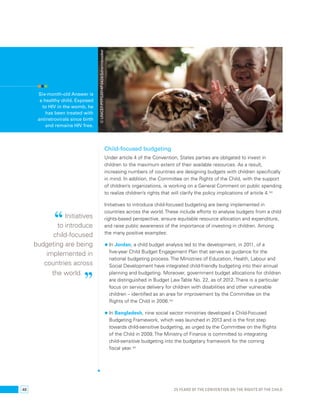 Child-focused budgeting 
Under article 4 of the Convention, States parties are obligated to invest in 
children to the maximum extent of their available resources. As a result, 
increasing numbers of countries are designing budgets with children specifically 
in mind. In addition, the Committee on the Rights of the Child, with the support 
of children’s organizations, is working on a General Comment on public spending 
to realize children’s rights that will clarify the policy implications of article 4.102 
Initiatives to introduce child-focused budgeting are being implemented in 
countries across the world. These include efforts to analyse budgets from a child 
rights-based perspective, ensure equitable resource allocation and expenditure, 
and raise public awareness of the importance of investing in children. Among 
the many positive examples: 
• In Jordan, a child budget analysis led to the development, in 2011, of a 
five-year Child Budget Engagement Plan that serves as guidance for the 
national budgeting process. The Ministries of Education, Health, Labour and 
Social Development have integrated child-friendly budgeting into their annual 
planning and budgeting. Moreover, government budget allocations for children 
are distinguished in Budget Law Table No. 22, as of 2012. There is a particular 
focus on service delivery for children with disabilities and other vulnerable 
children – identified as an area for improvement by the Committee on the 
Rights of the Child in 2006.103 
• In Bangladesh, nine social sector ministries developed a Child-Focused 
Budgeting Framework, which was launched in 2013 and is the first step 
towards child-sensitive budgeting, as urged by the Committee on the Rights 
of the Child in 2009. The Ministry of Finance is committed to integrating 
child-sensitive budgeting into the budgetary framework for the coming 
fiscal year.104 
Six-month-old Answer is 
a healthy child. Exposed 
to HIV in the womb, he 
has been treated with 
antiretrovirals since birth 
and remains HIV free. 
“ Initiatives 
to introduce 
child-focused 
budgeting are being 
implemented in 
countries across 
the world. ” 
© UNICEF/PFPG2014P-0426/Schermbrucker 
48 25 YEARS OF THE CONVENTION ON THE RIGHTS OF THE CHILD 
 