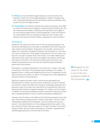 • In Mexico, the annual federal budget includes an annex that shows the 
proportion of each line in the budget dedicated to children. Throughout the 
year, child-related expenditures are automatically coded and published online 
as part of the annual budget process.105 
• In South Africa, the Children’s Institute has worked with partners since 2007 
to monitor the Government’s budget for implementing the Children’s Act. This 
has involved annual analyses of allocations and spending in the budgets of 
the nine provincial departments of social development. Under the Children’s 
Act, these departments are required to provide and fund a range of care, 
protection and social services for children, especially the most vulnerable.106 
Participation 
Respect for the views of the child is one of the four guiding principles of the 
Convention identified by the Committee on the Rights of the Child. Along with 
other articles covering freedom of expression (13), thought, conscience and 
religion (14), association and peaceful assembly (15) and access to information 
(17), article 12 states that a child capable of forming his or her own views must 
have the “the right to express those views freely” in all matters affecting the 
child and for those views to be “given due weight in accordance with the age 
and maturity of the child”. This has had a transformative influence on how 
children are perceived, and on how they are treated by legal proceedings,107 
governments and societies. 
Participation is considered separately in this section but, in reality, it also plays 
a central part in all three of the preceding areas considered in this chapter – in 
legislative reform, child-focused budgeting and the work of independent human 
rights institutions for children, as well as in all programmatic areas highlighted in 
the earlier sections of this publication. 
Significant progress has been made in promoting the participation and 
self-expression of children all over the world. In particular, the right of children 
to be heard in matters that affect them has been increasingly recognized and a 
growing number of countries have made efforts to incorporate this right to be 
heard into administrative and legal proceedings. For instance, with the support 
of UNICEF, countries have established children’s parliaments that play an active 
role in addressing children’s issues in political and legislative deliberations. 
However, the Committee on the Rights of the Child has expressed concern that 
even where there are opportunities for children to be heard – and this is often 
challenged by traditional cultural attitudes, as well as political and economic 
barriers – the implementation is at times inadequate and of low quality. It has 
also noted that schools often lack respect for the right of children to be heard.108 
Younger children, girls and children belonging to vulnerable, marginalized and 
disadvantaged groups are much less likely to be heard. 
“ Respect for the 
views of the child 
is one of the four 
guiding principles of 
the Convention. ” 
Is the world a better place for children? 49 
 