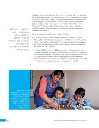 In 2009, the Committee’s General Comment No. 12 on the Right of the Child to 
Be Heard provided guidance to governments on how to implement the principle 
of children’s participation. There is a manifest need, however, to develop better 
indicators against which to monitor and measure the impact of participation 
by boys and girls – both how it happens and the benefits that flow from it. 
To this end, The Concerned for Working Children, Plan, Save the Children, 
UNICEF and World Vision developed a toolkit for monitoring and evaluating 
children’s participation.109 
Some notable examples of child participation include: 
• In Jamaica, the Office of the Children’s Advocate launched a Children’s 
Advisory Panel to facilitate the participation of children in its work. Panellists, 
who are recruited from traditional and non-traditional high schools, and public 
and private primary schools, provide their opinions on policies, programmes 
and issues that affect children.110 
• In Egypt, in 2013, more than 6,200 young people in 15 governorates gained 
increased knowledge and skills for active citizenship through a civic education 
programme implemented in partnership with the Ministry of Youth and Sports. 
The programme involved workshops covering rights and responsibilities, 
participation and active citizenship. An additional 2,100 adolescents participated 
in a life skills and employability programme supported by UNICEF.111 
“ There is manifest 
need ... to develop 
better indicators 
against which to 
monitor and measure 
the impact of 
participation by boys 
and girls. ” 
Governments are 
obligated to ensure to the 
maximum extent possible 
children’s survival and 
development. A caregiver 
with two young children 
at the Sayariy Warmi early 
childhood development 
(ECD) centre in 
Sucre, Bolivia. 
© UNICEF/NYHQ2013-1495/Pirozzi 
50 25 YEARS OF THE CONVENTION ON THE RIGHTS OF THE CHILD 
 