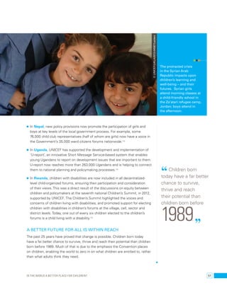 • In Nepal, new policy provisions now promote the participation of girls and 
boys at key levels of the local government process. For example, some 
76,000 child club representatives (half of whom are girls) now have a voice in 
the Government’s 35,000 ward citizens forums nationwide.112 
• In Uganda, UNICEF has supported the development and implementation of 
‘U-report’, an innovative Short Message Service-based system that enables 
young Ugandans to report on development issues that are important to them. 
U-report now reaches more than 263,000 Ugandans and is helping to connect 
them to national planning and policymaking processes.113 
• In Rwanda, children with disabilities are now included in all decentralized-level 
child-organized forums, ensuring their participation and consideration 
of their views. This was a direct result of the discussions on equity between 
children and policymakers at the seventh national Children’s Summit, in 2012, 
supported by UNICEF. The Children’s Summit highlighted the voices and 
concerns of children living with disabilities, and promoted support for electing 
children with disabilities in children’s forums at the village, cell, sector and 
district levels. Today, one out of every six children elected to the children’s 
forums is a child living with a disability.114 
A better future for all is within reach 
The past 25 years have proved that change is possible. Children born today 
have a far better chance to survive, thrive and reach their potential than children 
born before 1989. Much of that is due to the emphasis the Convention places 
on children, enabling the world to zero in on what children are entitled to, rather 
than what adults think they need. 
The protracted crisis 
in the Syrian Arab 
Republic impacts upon 
children’s learning and 
well-being – and their 
futures. Syrian girls 
attend morning classes at 
a child-friendly school in 
the Za’atari refugee camp, 
Jordan; boys attend in 
the afternoon. 
“ Children born 
today have a far better 
chance to survive, 
thrive and reach 
their potential than 
children born before 1989. ” 
© UNICEF/UKLA2013-04587/Leclerc 
Is the world a better place for children? 51 
 