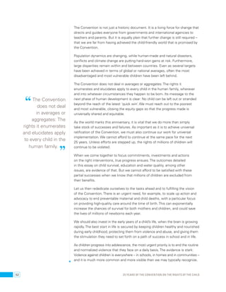 The Convention is not just a historic document. It is a living force for change that 
directs and guides everyone from governments and international agencies to 
teachers and parents. But it is equally plain that further change is still required – 
that we are far from having achieved the child-friendly world that is promised by 
the Convention. 
Population dynamics are changing, while human-made and natural disasters, 
conflicts and climate change are putting hard-won gains at risk. Furthermore, 
large disparities remain within and between countries. Even as several targets 
have been achieved in terms of global or national averages, often the most 
disadvantaged and most vulnerable children have been left behind. 
The Convention does not deal in averages or aggregates: The rights it 
enumerates and elucidates apply to every child in the human family, wherever 
and into whatever circumstances they happen to be born. Its message to the 
next phase of human development is clear: No child can be left out or stranded 
beyond the reach of the latest ‘quick win’. We must reach out to the poorest 
and most vulnerable, closing the equity gaps so that the progress made is 
universally shared and equitable. 
As the world marks this anniversary, it is vital that we do more than simply 
take stock of successes and failures. As important as it is to achieve universal 
ratification of the Convention, we must also continue our work for universal 
implementation. We cannot afford to continue at the same pace for the next 
25 years. Unless efforts are stepped up, the rights of millions of children will 
continue to be violated. 
When we come together to focus commitments, investments and actions 
on the right interventions, true progress ensues. The outcomes detailed 
in this essay on child survival, education and water quality, among other 
issues, are evidence of that. But we cannot afford to be satisfied with these 
partial successes when we know that millions of children are excluded from 
their benefits. 
Let us then rededicate ourselves to the tasks ahead and to fulfilling the vision 
of the Convention. There is an urgent need, for example, to scale up action and 
advocacy to end preventable maternal and child deaths, with a particular focus 
on providing high-quality care around the time of birth. This can exponentially 
increase the chances of survival for both mothers and children, and could save 
the lives of millions of newborns each year. 
We should also invest in the early years of a child’s life, when the brain is growing 
rapidly. The best start in life is secured by keeping children healthy and nourished 
during early childhood, protecting them from violence and abuse, and giving them 
the stimulation they need to set forth on a path of success in school and in life. 
As children progress into adolescence, the most urgent priority is to end the routine 
and normalized violence that they face on a daily basis. The evidence is stark: 
Violence against children is everywhere – in schools, in homes and in communities – 
and it is much more common and more visible than we may typically recognize. 
“ The Convention 
does not deal 
in averages or 
aggregates: The 
rights it enumerates 
and elucidates apply 
to every child in the 
human family. ” 
52 25 YEARS OF THE CONVENTION ON THE RIGHTS OF THE CHILD 
 