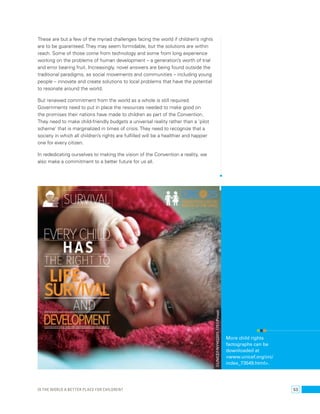 These are but a few of the myriad challenges facing the world if children’s rights 
are to be guaranteed. They may seem formidable, but the solutions are within 
reach. Some of those come from technology and some from long experience 
working on the problems of human development – a generation’s worth of trial 
and error bearing fruit. Increasingly, novel answers are being found outside the 
traditional paradigms, as social movements and communities – including young 
people – innovate and create solutions to local problems that have the potential 
to resonate around the world. 
But renewed commitment from the world as a whole is still required. 
Governments need to put in place the resources needed to make good on 
the promises their nations have made to children as part of the Convention. 
They need to make child-friendly budgets a universal reality rather than a ‘pilot 
scheme’ that is marginalized in times of crisis. They need to recognize that a 
society in which all children’s rights are fulfilled will be a healthier and happier 
one for every citizen. 
In rededicating ourselves to making the vision of the Convention a reality, we 
also make a commitment to a better future for us all. 
More child rights 
factographs can be 
downloaded at 
<www.unicef.org/crc/ 
index_73549.html>. 
©UNICEF/NYHQ2011-1751/Pirozzi 
Is the world a better place for children? 53 
 