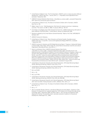 42 United Nations Children’s Fund, ‘The Formative Years: UNICEF’s work on measuring early childhood 
development’, UNICEF, New York, 1 January 2014, p. 1, <http://data.unicef.org/ecd/overview>, 
accessed 1 September 2014. 
43 UNESCO Institute Statistics Data Centre, <http://data.uis.unesco.org/#>, accessed 9 September 
2014. Data are for pre-primary gross enrolment. 
44 United Nations Children’s Fund, The State of the World’s Children 2014 in Numbers, UNICEF, 
New York, p. 109. 
45 Walker, Susan P., et al., ‘Child Development: Risk factors for adverse outcomes in developing 
countries’, The Lancet, vol. 369, no. 9556, 13 January 2007, pp. 145–157. 
46 Committee on the Rights of the Child, General Comment No. 7 (2005) Implementing child rights in 
early childhood, CRC/C/GC/7/Rev.1, United Nations, Geneva, 20 September 2006. 
47 Resolution adopted by the United Nations General Assembly, ‘Rights of the Child’, A/RES/65/197, 
30 March 2011. 
48 UNESCO Institute for Statistics. 
49 United Nations Children’s Fund, ‘Basic Education and Gender Equality: Equitable access’, 
UNICEF, New York, 15 July 2014, <www.unicef.org/education/bege_61657.html>, accessed 
1 September 2014. 
50 UNESCO Institute for Statistics and EFA Global Monitoring Report, ‘Progress in Getting All Children 
to School Stalls’, Policy Paper 14/Fact Sheet 28, United Nations Educational, Scientific and Cultural 
Organization, Montreal and Paris, June 2014, p. 1. 
51 Data for sub-Saharan Africa: UNESCO Institute Statistics Data Centre, 
<http://data.uis.unesco.org/#>, accessed 9 September 2014; higher estimates found in the 
following sources: United Nations Children’s Fund and UNESCO Institute for Statistics, Eastern and 
Southern Africa Regional Report, Global Initiative on Out-of-School Children, UNICEF and UIS, 
Nairobi, June 2014, <www.uis.unesco.org/Education/Documents/esar-oosci-report-2013.pdf>, 
accessed 31 August 2014; and United Nations Children’s Fund West and Central Africa Regional 
Office and UNESCO Institute for Statistics, Regional Report: West and Central Africa, Global 
Initiative on Out-of-School Children, UNICEF and UIS, Dakar, March 2014, <www.uis.unesco.org/ 
Education/Documents/wca-oosci-report-2014-en.pdf>, accessed 31 August 2014.. 
52 United Nations Educational, Scientific and Cultural Organization, EFA Global Monitoring Report 
2013/4: Teaching and learning, UNESCO, Paris, 2014, p. 55. 
53 United Nations Educational, Scientific and Cultural Organization, EFA Global Monitoring Report 
2013/4: Teaching and learning, UNESCO, Paris, 2014, p. 19. 
54 Ibid., pp. 85–86. 
55 Ibid., p. 20. 
56 Ibid., pp. 87–88. 
57 United Nations Educational, Scientific and Cultural Organization, EFA Global Monitoring Report 
2013/4: Teaching and learning, UNESCO, Paris, 2014, pp. 364–368. 
58 United Nations Educational, Scientific and Cultural Organization, EFA Global Monitoring Report 
2012, Youth and Skills: Putting Education to Work, UNESCO, Paris, 2012, p. 4. 
59 United Nations Children’s Fund, The State of the World’s Children 2014 in Numbers, UNICEF, 
New York, p. 77. 
60 Ibid., p. 17. 
61 See, for example: Murphy, Shannon, with Wivinia Belmonte and Jane Nelson, ‘Investing in Girls’ 
Education: An opportunity for corporate leadership’, CSR Initiative at the Harvard Kennedy School, 
Cambridge, Mass., September 2009; and Rihani, May A., with Lisa Kays and Stephanie Psaki, 
Keeping the Promise: Five benefits of girls’ secondary education, Academy for Educational 
Development, Washington D.C., 2006. 
56 25 YEARS OF THE CONVENTION ON THE RIGHTS OF THE CHILD 
 