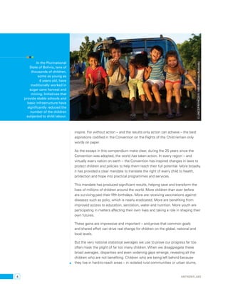 4 
© UNICEF/NYHQ2011-1485/Friedman-Rudovsky 
inspire. For without action – and the results only action can achieve – the best 
aspirations codified in the Convention on the Rights of the Child remain only 
words on paper. 
As the essays in this compendium make clear, during the 25 years since the 
Convention was adopted, the world has taken action. In every region – and 
virtually every nation on earth – the Convention has inspired changes in laws to 
protect children and policies to help them reach their full potential. More broadly, 
it has provided a clear mandate to translate the right of every child to health, 
protection and hope into practical programmes and services. 
This mandate has produced significant results, helping save and transform the 
lives of millions of children around the world. More children than ever before 
are surviving past their fifth birthdays. More are receiving vaccinations against 
diseases such as polio, which is nearly eradicated. More are benefiting from 
improved access to education, sanitation, water and nutrition. More youth are 
participating in matters affecting their own lives and taking a role in shaping their 
own futures. 
These gains are impressive and important – and prove that common goals 
and shared effort can drive real change for children on the global, national and 
local levels. 
But the very national statistical averages we use to prove our progress far too 
often mask the plight of far too many children. When we disaggregate these 
broad averages, disparities and even widening gaps emerge, revealing all the 
children who are not benefiting. Children who are being left behind because 
they live in hard-to-reach areas – in isolated rural communities or urban slums, 
In the Plurinational 
State of Bolivia, tens of 
thousands of children, 
some as young as 
6 years old, have 
traditionally worked in 
sugar cane harvest and 
mining. Initiatives that 
provide stable schools and 
basic infrastructure have 
significantly reduced the 
number of the children 
subjected to child labour. 
anthony lake 
 