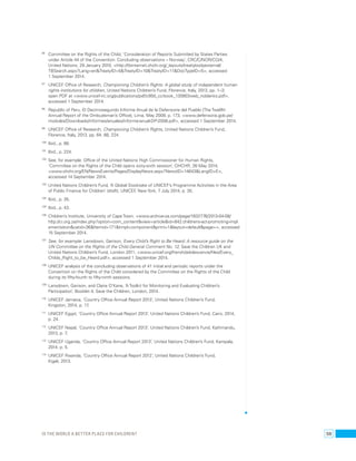 96 Committee on the Rights of the Child, ‘Consideration of Reports Submitted by States Parties 
under Article 44 of the Convention: Concluding observations – Norway’, CRC/C/NOR/CO/4, 
United Nations, 29 January 2010, <http://tbinternet.ohchr.org/_layouts/treatybodyexternal/ 
TBSearch.aspx?Lang=en&TreatyID=5&TreatyID=10&TreatyID=11&DocTypeID=5>, accessed 
1 September 2014. 
97 UNICEF Office of Research, Championing Children’s Rights: A global study of independent human 
rights institutions for children, United Nations Children’s Fund, Florence, Italy, 2013, pp. 1–3; 
open PDF at <www.unicef-irc.org/publications/pdf/c950_ccrbook_130903web_noblanks.pdf>, 
accessed 1 September 2014. 
98 Republic of Peru, El Decimosegundo Informe Anual de la Defensoría del Pueblo [The Twelfth 
Annual Report of the Ombudsman’s Office], Lima, May 2009, p. 173, <www.defensoria.gob.pe/ 
modules/Downloads/informes/anuales/informe-anual-DP-2008.pdf>, accessed 1 September 2014. 
99 UNICEF Office of Research, Championing Children’s Rights, United Nations Children’s Fund, 
Florence, Italy, 2013, pp. 64, 88, 224. 
100 Ibid., p. 88. 
101 Ibid., p. 224. 
102 See, for example: Office of the United Nations High Commissioner for Human Rights, 
‘Committee on the Rights of the Child opens sixty-sixth session’, OHCHR, 26 May 2014, 
<www.ohchr.org/EN/NewsEvents/Pages/DisplayNews.aspx?NewsID=14643&LangID=E>, 
accessed 14 September 2014. 
103 United Nations Children’s Fund, ‘A Global Stocktake of UNICEF’s Programme Activities in the Area 
of Public Finance for Children’ (draft), UNICEF, New York, 7 July 2014, p. 35. 
104 Ibid., p. 35. 
105 Ibid., p. 43. 
106 Children’s Institute, University of Cape Town, <www.archive-za.com/page/1832776/2013-04-08/ 
http://ci.org.za/index.php?option=com_content&view=article&id=842:childrens-act-promoting-impl 
ementation&catid=36&Itemid=171&tmpl=component&print=1&layout=default&page=>, accessed 
15 September 2014. 
107 See, for example: Lansdown, Gerison, Every Child’s Right to Be Heard: A resource guide on the 
UN Committee on the Rights of the Child General Comment No. 12, Save the Children UK and 
United Nations Children’s Fund, London 2011, <www.unicef.org/french/adolescence/files/Every_ 
Childs_Right_to_be_Heard.pdf>, accessed 1 September 2014. 
108 UNICEF analysis of the concluding observations of 41 initial and periodic reports under the 
Convention on the Rights of the Child considered by the Committee on the Rights of the Child 
during its fifty-fourth to fifty-ninth sessions. 
109 Lansdown, Gerison, and Claire O’Kane, ‘A Toolkit for Monitoring and Evaluating Children’s 
Participation’, Booklet 4, Save the Children, London, 2014. 
110 UNICEF Jamaica, ‘Country Office Annual Report 2013’, United Nations Children’s Fund, 
Kingston, 2014, p. 17. 
111 UNICEF Egypt, ‘Country Office Annual Report 2013’, United Nations Children’s Fund, Cairo, 2014, 
p. 24. 
112 UNICEF Nepal, ‘Country Office Annual Report 2013’, United Nations Children’s Fund, Kathmandu, 
2013, p. 7. 
113 UNICEF Uganda, ‘Country Office Annual Report 2013’, United Nations Children’s Fund, Kampala, 
2014, p. 5. 
114 UNICEF Rwanda, ‘Country Office Annual Report 2012’, United Nations Children’s Fund, 
Kigali, 2013. 
Is the world a better place for children? 59 
 