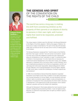 61 
The genesis and spirit 
of the Convention on 
the Rights of the Child 
by Kirsten Sandberg 
The world has come a long way in making 
the shift from considering children as the 
property of their parents or as objects of charity 
to persons in their own right, with human 
rights that need to be respected, protected 
and fulfilled. 
The unique needs of children were first affirmed in the Geneva Declaration 
of the Rights of the Child, adopted in 1924 by the League of Nations, the 
forerunner to today’s United Nations. The spirit of that idea still resonates 
today when we discuss how far we have come in terms of realizing rights 
for all children. 
The Geneva Declaration recognized that “mankind owes to the Child the 
best that it has to give” and that “men and women of all nations” accept 
it as their duty to fulfil their obligations towards the child “beyond and 
above all considerations of race, nationality or creed.” It outlined the rights 
of children in five broad areas: (1) to the means that are necessary for 
material and spiritual development; (2) to help when hungry, sick, disabled, 
delinquent or orphaned; (3) to a first call on relief in times of distress; (4) to 
earn a livelihood and protection from all forms of exploitation; and (5) to an 
upbringing that instils social responsibility. Special safeguards for children 
are also reflected in the Universal Declaration of Human Rights, adopted 
in 1948, which refers in article 25 to childhood as “entitled to special care 
and assistance.” 
In 1959, the United Nations General Assembly adopted an expanded 
Declaration of the Rights of the Child. In addition to the rights enshrined in 
the Universal Declaration of Human Rights, the new Declaration affirmed 
children’s rights to protection against neglect, cruelty and exploitation; to 
prohibition of employment that could prejudice the child’s health, education 
or development; to the opportunity for play and recreation; and to special 
treatment, education and care for children with disabilities. 
Although the Declaration’s 10 principles address the most important issues 
related to safeguarding and protecting children, it was not legally binding. 
Moreover, its statement of principles does not spell out children’s rights in 
sufficient detail. 
Professor Kirsten 
Sandberg is a 
Norwegian jurist and 
expert on the rights 
of children. She is the 
current Chairperson 
of the Committee on 
the Rights of the Child 
and has served on the 
Committee since 2011. 
She is a Professor of 
Law at the University 
of Oslo, specializing 
in child law and 
children’s rights. 
 