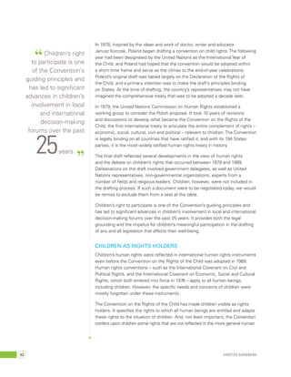 In 1978, inspired by the ideas and work of doctor, writer and educator 
Janusz Korczak, Poland began drafting a convention on child rights. The following 
year had been designated by the United Nations as the International Year of 
the Child, and Poland had hoped that the convention would be adopted within 
a short time frame and serve as the climax to the end-of-year celebrations. 
Poland’s original draft was based largely on the Declaration of the Rights of 
the Child, and a primary intention was to make the draft’s principles binding 
on States. At the time of drafting, the country’s representatives may not have 
imagined the comprehensive treaty that was to be adopted a decade later. 
In 1979, the United Nations Commission on Human Rights established a 
working group to consider the Polish proposal. It took 10 years of revisions 
and discussions to develop what became the Convention on the Rights of the 
Child, the first international treaty to articulate the entire complement of rights – 
economic, social, cultural, civil and political – relevant to children. The Convention 
is legally binding on all countries that have ratified it, and with its 194 States 
parties, it is the most widely ratified human rights treaty in history. 
The final draft reflected several developments in the view of human rights 
and the debate on children’s rights that occurred between 1979 and 1989. 
Deliberations on the draft involved government delegates, as well as United 
Nations representatives, non-governmental organizations, experts from a 
number of fields and religious leaders. Children, however, were not included in 
the drafting process. If such a document were to be negotiated today, we would 
be remiss to exclude them from a seat at the table. 
Children’s right to participate is one of the Convention’s guiding principles and 
has led to significant advances in children’s involvement in local and international 
decision-making forums over the past 25 years. It provides both the legal 
grounding and the impetus for children’s meaningful participation in the drafting 
of any and all legislation that affects their well-being. 
Children as rights holders 
Children’s human rights were reflected in international human rights instruments 
even before the Convention on the Rights of the Child was adopted in 1989. 
Human rights conventions – such as the International Covenant on Civil and 
Political Rights, and the International Covenant on Economic, Social and Cultural 
Rights, which both entered into force in 1976 – apply to all human beings, 
including children. However, the specific needs and concerns of children were 
mostly forgotten under these instruments. 
The Convention on the Rights of the Child has made children visible as rights 
holders. It specifies the rights to which all human beings are entitled and adapts 
these rights to the situation of children. And, not least important, the Convention 
confers upon children some rights that are not reflected in the more general human 
“ Children’s right 
to participate is one 
of the Convention’s 
guiding principles and 
has led to significant 
advances in children’s 
involvement in local 
and international 
decision-making 
forums over the past 25 years. ” 
62 Kirsten Sandberg 
 