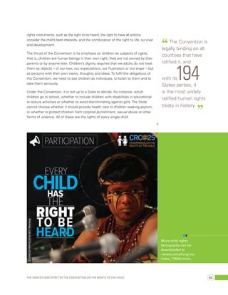 “ The Convention is 
legally binding on all 
countries that have 
ratified it, and 
with its194 
States parties, it 
is the most widely 
ratified human rights 
treaty in history. ” 
rights instruments, such as the right to be heard, the right to have all actions 
consider the child’s best interests, and the combination of the right to life, survival 
and development. 
The thrust of the Convention is its emphasis on children as subjects of rights, 
that is, children are human beings in their own right; they are not owned by their 
parents or by anyone else. Children’s dignity requires that we adults do not treat 
them as objects – of our love, our expectations, our frustration or our anger – but 
as persons with their own views, thoughts and ideas. To fulfil the obligations of 
the Convention, we need to see children as individuals, to listen to them and to 
take them seriously. 
Under the Convention, it is not up to a State to decide, for instance, which 
children go to school, whether to include children with disabilities in educational 
or leisure activities or whether to avoid discriminating against girls. The State 
cannot choose whether it should provide health care to children seeking asylum, 
or whether to protect children from corporal punishment, sexual abuse or other 
forms of violence. All of these are the rights of every single child. 
© UNICEF/NYHQ2010-0677/Markisz 
More child rights 
factographs can be 
downloaded at 
<www.unicef.org/crc/ 
index_73549.html>. 
The genesis and spirit of the Convention on the Rights of the Child 63 
 