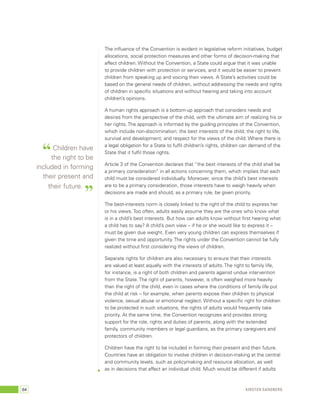 The influence of the Convention is evident in legislative reform initiatives, budget 
allocations, social protection measures and other forms of decision-making that 
affect children. Without the Convention, a State could argue that it was unable 
to provide children with protection or services, and it would be easier to prevent 
children from speaking up and voicing their views. A State’s activities could be 
based on the general needs of children, without addressing the needs and rights 
of children in specific situations and without hearing and taking into account 
children’s opinions. 
A human rights approach is a bottom-up approach that considers needs and 
desires from the perspective of the child, with the ultimate aim of realizing his or 
her rights. The approach is informed by the guiding principles of the Convention, 
which include non-discrimination; the best interests of the child; the right to life, 
survival and development; and respect for the views of the child. Where there is 
a legal obligation for a State to fulfil children’s rights, children can demand of the 
State that it fulfil those rights. 
Article 3 of the Convention declares that “the best interests of the child shall be 
a primary consideration” in all actions concerning them, which implies that each 
child must be considered individually. Moreover, since the child’s best interests 
are to be a primary consideration, those interests have to weigh heavily when 
decisions are made and should, as a primary rule, be given priority. 
The best-interests norm is closely linked to the right of the child to express her 
or his views. Too often, adults easily assume they are the ones who know what 
is in a child’s best interests. But how can adults know without first hearing what 
a child has to say? A child’s own view – if he or she would like to express it – 
must be given due weight. Even very young children can express themselves if 
given the time and opportunity. The rights under the Convention cannot be fully 
realized without first considering the views of children. 
Separate rights for children are also necessary to ensure that their interests 
are valued at least equally with the interests of adults. The right to family life, 
for instance, is a right of both children and parents against undue intervention 
from the State. The right of parents, however, is often weighed more heavily 
than the right of the child, even in cases where the conditions of family life put 
the child at risk – for example, when parents expose their children to physical 
violence, sexual abuse or emotional neglect. Without a specific right for children 
to be protected in such situations, the rights of adults would frequently take 
priority. At the same time, the Convention recognizes and provides strong 
support for the role, rights and duties of parents, along with the extended 
family, community members or legal guardians, as the primary caregivers and 
protectors of children. 
Children have the right to be included in forming their present and their future. 
Countries have an obligation to involve children in decision-making at the central 
and community levels, such as policymaking and resource allocation, as well 
as in decisions that affect an individual child. Much would be different if adults 
“ Children have 
the right to be 
included in forming 
their present and 
their future. ” 
64 Kirsten Sandberg 
 