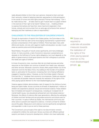 really allowed children to form their own opinions, listened to them and took 
them seriously, instead of adopting tokenistic approaches to child participation. 
In the words of human and child rights champion Thomas Hammarberg: “Can it 
be made obvious that … all sides stand to gain if adults learn to support children 
in the exercise of their right to be heard? I believe it can.... Enabling children 
to express themselves and have their views heard and respected in their 
homes, schools and communities from an early age will enhance their sense of 
belonging and their readiness to take on responsibility.”1 
Challenges to the realization of children’s rights 
Through its examination of reports from States parties, the Committee on the 
Rights of the Child has seen some encouraging improvements in governments’ 
provision and protection of the rights of children. There have been many solid 
efforts and results, not only with regard to health and education, but also in such 
areas as juvenile justice and child participation. 
Nevertheless, the quality of results varies significantly, and many challenges 
remain. In many countries, a lack of economic resources is presented as an 
obstacle to the fulfilment of human rights obligations, but much depends on the 
ability of governments to build good systems and their willingness to prioritize 
the needs and rights of children. 
In times of economic crisis, countries often do not shield services and other 
resources so that children can continue to benefit from health care, education 
and other services. Moreover, economic shocks often propel children out of the 
classroom and into the labour force, thus adding to their burden of household 
tasks or, particularly for the poorest, increasing their risk of being trafficked or 
engaged in hazardous labour.2 However, as the Committee stated in General 
Comment No. 5, “whatever their economic circumstances, States are required 
to undertake all possible measures towards the realization of the rights of the 
child, paying special attention to the most disadvantaged groups.” 
Violence against children demonstrates a lack of respect for the child as a human 
being and rights holder. Across countries at all levels of development, millions of 
children are subjected to physical, sexual and emotional violence. These children 
face immediate and long-term consequences, including an increased risk of 
mental health issues, low educational achievement and internalized violence.3 
Moreover, the effects of violence often span generations, affecting the well-being 
of children and their families and carrying severe economic and social costs for 
their countries.4 In spite of efforts by States, the international community and 
other actors to prevent and respond to violence, it remains a threat for children 
around the globe. Measures to end violence must be significantly strengthened 
and expanded in order to put an end to these practices. 
The Convention’s core principle of the right to non-discrimination remains 
unrealized for children the world over. Across countries with different political 
systems and levels of economic development, children who have traditionally 
“ States are 
required to 
undertake all possible 
measures towards 
the realization of 
the rights of the 
child, paying special 
attention to the 
most disadvantaged 
groups. ” 
The genesis and spirit of the Convention on the Rights of the Child 65 
 