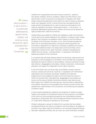 suffered from marginalization face discriminatory treatment – based on 
their gender, disability, ethnicity, residence, religion and other factors. Such 
discrimination is both a cause and a consequence of inequality, with these 
children experiencing deprivations that range from a lack of access to education, 
health care, adequate nutrition, a family environment and opportunities for 
proper growth and development to a lack of autonomy and protection from 
violence, exploitation and abuse. Unless discrimination – in all its forms – is 
proactively addressed by governments, children will continue to be denied the 
rights provided them under the Convention. 
Holding States accountable for fulfilling their obligations under the Convention 
may be seen as the overall challenge to the realization of children’s rights. States 
parties to the Convention are obliged to submit reports to the Committee on 
the Rights of the Child every five years; in turn, the Committee provides the 
State with its concluding observations. During the intervening period, the 
Committee is dependent on a State’s own motivation to address the concerns 
and recommendations listed in the observations of the Committee, and on 
independent national human rights institutions, children’s ombudspersons, 
UNICEF and civil society – including children – to advocate to the State for 
addressing violations of the Convention. 
It is important that each State develop systems of monitoring, measurement and 
evaluation to fulfil its obligations to all children. The Committee has consistently 
expressed the need for systems of accountability, including in particular through 
data collection, disaggregation and analysis; indicator construction; monitoring and 
evaluation; and support for independent human rights institutions. 
In the Committee’s view, the three major accountability indicator areas are 
structure, process and outcomes. Countries, in cooperation with international 
organizations and civil society, should plan, establish and implement 
programmes for accountability and report to the Committee the manner in 
which this has been done. Data gathering, disaggregation and analyses are 
crucial, and the views of children should be among the major data sources. 
With support from UNICEF and other partners, the Committee is elaborating a 
more specific framework for accountability that will help countries monitor and 
evaluate their implementation of the Convention, thus enhancing the realization 
of children’s rights. 
A recent positive development related to the recognition of children as rights 
holders is the adoption of the Optional Protocol to the Convention on the Rights 
of the Child on a communications procedure by the United Nations General 
Assembly on 19 December 2011. This third Optional Protocol entered into force 
on 14 April 2014, following its ratification by 10 countries.5 
Children (individuals or groups of children) from countries that have ratified 
the Optional Protocol can submit a complaint to the Committee on the Rights of 
the Child if their rights under the Convention or its two earlier Optional Protocols 
have been violated by the State, and, as a main rule, when all domestic remedies 
“ Unless 
discrimination – 
in all its forms – 
is proactively 
addressed by 
governments, 
children will 
continue to be 
denied the rights 
provided them 
under the 
Convention. ” 
66 Kirsten Sandberg 
 