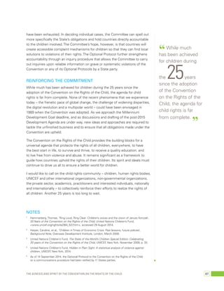 have been exhausted. In deciding individual cases, the Committee can spell out 
more specifically the State’s obligations and hold countries directly accountable 
to the children involved. The Committee’s hope, however, is that countries will 
create accessible complaint mechanisms for children so that they can find local 
solutions to violations of their rights. The Optional Protocol further strengthens 
accountability through an inquiry procedure that allows the Committee to carry 
out inquiries upon reliable information on grave or systematic violations of the 
Convention or any of its Optional Protocols by a State party. 
Reinforcing the commitment 
While much has been achieved for children during the 25 years since the 
adoption of the Convention on the Rights of the Child, the agenda for child 
rights is far from complete. None of the recent phenomena that we experience 
today – the frenetic pace of global change, the challenge of widening disparities, 
the digital revolution and a multipolar world – could have been envisaged in 
1989 when the Convention was adopted. As we approach the Millennium 
Development Goal deadline, and as discussions and drafting of the post-2015 
Development Agenda are under way, new ideas and approaches are required to 
tackle the unfinished business and to ensure that all obligations made under the 
Convention are upheld. 
The Convention on the Rights of the Child provides the building blocks for a 
universal agenda that protects the rights of all children, everywhere, to have 
the best start in life, to survive and thrive, to receive a quality education, and 
to live free from violence and abuse. It remains significant as a framework to 
guide how countries uphold the rights of their children. Its spirit and ideals must 
continue to drive us all to ensure a better world for children. 
I would like to call on the child rights community – children, human rights bodies, 
UNICEF and other international organizations, non-governmental organizations, 
the private sector, academics, practitioners and interested individuals, nationally 
and internationally – to collectively reinforce their efforts to realize the rights of 
all children. Another 25 years is too long to wait. 
“ While much 
has been achieved 
for children during 
the 25 years 
since the adoption 
of the Convention 
on the Rights of the 
Child, the agenda for 
child rights is far 
from complete. ” 
NOTES 
1 Hammarberg, Thomas, ‘Ring Loud, Ring Clear: Children’s voices and the vision of Janusz Korczak’, 
20 Years of the Convention on the Rights of the Child, United Nations Children’s Fund, 
<www.unicef.org/rightsite/364_537.htm>, accessed 29 August 2014. 
2 Harper, Caroline, et al., ‘Children in Times of Economic Crisis: Past lessons, future policies’, 
Background Note, Overseas Development Institute, London, March 2009. 
3 United Nations Children’s Fund, The State of the World’s Children Special Edition: Celebrating 
20 years of the Convention on the Rights of the Child, UNICEF, New York, November 2009, p. 25. 
4 United Nations Children’s Fund, Hidden in Plain Sight: A statistical analysis of violence against 
children, UNICEF, New York, 2014. 
5 As of 14 September 2014, the Optional Protocol to the Convention on the Rights of the Child 
on a communications procedure had been ratified by 11 States parties. 
The genesis and spirit of the Convention on the Rights of the Child 67 
 