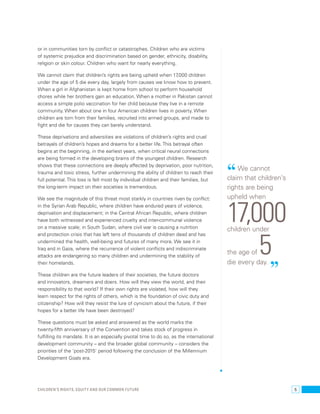 or in communities torn by conflict or catastrophes. Children who are victims 
of systemic prejudice and discrimination based on gender, ethnicity, disability, 
religion or skin colour. Children who want for nearly everything. 
We cannot claim that children’s rights are being upheld when 17,000 children 
under the age of 5 die every day, largely from causes we know how to prevent. 
When a girl in Afghanistan is kept home from school to perform household 
chores while her brothers gain an education. When a mother in Pakistan cannot 
access a simple polio vaccination for her child because they live in a remote 
community. When about one in four American children lives in poverty. When 
children are torn from their families, recruited into armed groups, and made to 
fight and die for causes they can barely understand. 
These deprivations and adversities are violations of children’s rights and cruel 
betrayals of children’s hopes and dreams for a better life. This betrayal often 
begins at the beginning, in the earliest years, when critical neural connections 
are being formed in the developing brains of the youngest children. Research 
shows that these connections are deeply affected by deprivation, poor nutrition, 
trauma and toxic stress, further undermining the ability of children to reach their 
full potential. This loss is felt most by individual children and their families, but 
the long-term impact on their societies is tremendous. 
We see the magnitude of this threat most starkly in countries riven by conflict: 
in the Syrian Arab Republic, where children have endured years of violence, 
deprivation and displacement; in the Central African Republic, where children 
have both witnessed and experienced cruelty and inter-communal violence 
on a massive scale; in South Sudan, where civil war is causing a nutrition 
and protection crisis that has left tens of thousands of children dead and has 
undermined the health, well-being and futures of many more. We see it in 
Iraq and in Gaza, where the recurrence of violent conflicts and indiscriminate 
attacks are endangering so many children and undermining the stability of 
their homelands. 
These children are the future leaders of their societies, the future doctors 
and innovators, dreamers and doers. How will they view the world, and their 
responsibility to that world? If their own rights are violated, how will they 
learn respect for the rights of others, which is the foundation of civic duty and 
citizenship? How will they resist the lure of cynicism about the future, if their 
hopes for a better life have been destroyed? 
These questions must be asked and answered as the world marks the 
twenty-fifth anniversary of the Convention and takes stock of progress in 
fulfilling its mandate. It is an especially pivotal time to do so, as the international 
development community – and the broader global community – considers the 
priorities of the ‘post-2015’ period following the conclusion of the Millennium 
Development Goals era. 
“ We cannot 
claim that children’s 
rights are being 
upheld when 17,000 children under 
the age of 5 
die every day. ” 
Children’s rights, equity and our common future 5 
 