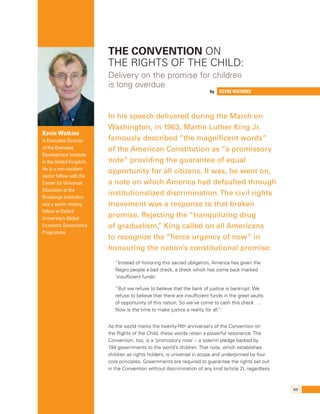 69 
by Kevin Watkins 
Kevin Watkins 
is Executive Director 
of the Overseas 
Development Institute 
in the United Kingdom. 
He is a non-resident 
senior fellow with the 
Center for Universal 
Education at the 
Brookings Institution 
and a senior visiting 
fellow at Oxford 
University’s Global 
Economic Governance 
Programme. 
The Convention on 
the Rights of the Child: 
Delivery on the promise for children 
is long overdue 
In his speech delivered during the March on 
Washington, in 1963, Martin Luther King Jr. 
famously described “the magnificent words” 
of the American Constitution as “a promissory 
note” providing the guarantee of equal 
opportunity for all citizens. It was, he went on, 
a note on which America had defaulted through 
institutionalized discrimination. The civil rights 
movement was a response to that broken 
promise. Rejecting the “tranquilizing drug 
of gradualism,” King called on all Americans 
to recognize the “fierce urgency of now” in 
honouring the nation’s constitutional promise: 
“Instead of honoring this sacred obligation, America has given the 
Negro people a bad check, a check which has come back marked 
‘insufficient funds’. 
“But we refuse to believe that the bank of justice is bankrupt. We 
refuse to believe that there are insufficient funds in the great vaults 
of opportunity of this nation. So we’ve come to cash this check. … 
Now is the time to make justice a reality for all.”1 
As the world marks the twenty-fifth anniversary of the Convention on 
the Rights of the Child, these words retain a powerful resonance. The 
Convention, too, is a ‘promissory note’ – a solemn pledge backed by 
194 governments to the world’s children. That note, which establishes 
children as rights holders, is universal in scope and underpinned by four 
core principles. Governments are required to guarantee the rights set out 
in the Convention without discrimination of any kind (article 2), regardless 
 