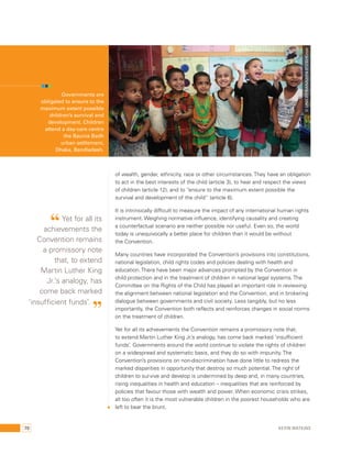 © UNICEF/BANA2014-01230/Kiron 
of wealth, gender, ethnicity, race or other circumstances. They have an obligation 
to act in the best interests of the child (article 3), to hear and respect the views 
of children (article 12), and to “ensure to the maximum extent possible the 
survival and development of the child” (article 6). 
It is intrinsically difficult to measure the impact of any international human rights 
instrument. Weighing normative influence, identifying causality and creating 
a counterfactual scenario are neither possible nor useful. Even so, the world 
today is unequivocally a better place for children than it would be without 
the Convention. 
Many countries have incorporated the Convention’s provisions into constitutions, 
national legislation, child rights codes and policies dealing with health and 
education. There have been major advances prompted by the Convention in 
child protection and in the treatment of children in national legal systems. The 
Committee on the Rights of the Child has played an important role in reviewing 
the alignment between national legislation and the Convention, and in brokering 
dialogue between governments and civil society. Less tangibly, but no less 
importantly, the Convention both reflects and reinforces changes in social norms 
on the treatment of children. 
Yet for all its achievements the Convention remains a promissory note that, 
to extend Martin Luther King Jr.’s analogy, has come back marked ‘insufficient 
funds’. Governments around the world continue to violate the rights of children 
on a widespread and systematic basis, and they do so with impunity. The 
Convention’s provisions on non-discrimination have done little to redress the 
marked disparities in opportunity that destroy so much potential. The right of 
children to survive and develop is undermined by deep and, in many countries, 
rising inequalities in health and education – inequalities that are reinforced by 
policies that favour those with wealth and power. When economic crisis strikes, 
all too often it is the most vulnerable children in the poorest households who are 
left to bear the brunt. 
Governments are 
obligated to ensure to the 
maximum extent possible 
children’s survival and 
development. Children 
attend a day-care centre 
the Baunia Badh 
urban settlement, 
Dhaka, Bandladesh. 
“ Yet for all its 
achievements the 
Convention remains 
a promissory note 
that, to extend 
Martin Luther King 
Jr.’s analogy, has 
come back marked 
‘insufficient funds’. ” 
70 Kevin Watkins 
 