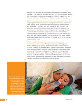 reports of the Committee seldom generate extensive national debate or media 
coverage. If the Convention is to become a force for change, it needs to be seen 
as a reference point for advocacy, campaigning and policy engagement – and 
this in turn will require the development of political coalitions for change. 
2. Gaps between the letter of national laws and the spirit of the Convention: 
Integrating the Convention’s principles into legislation does not guarantee child 
rights. In some cases, governments adopt and implement these principles 
with serious intent. In others, they pass ‘dead-letter’ laws that mimic the 
Convention without reference to enforcement, monitoring, resourcing and 
wider measures – such as awareness-raising campaigns to change attitudes 
– needed to deliver results. The gap between legal form and institutional 
substance helps to explain why, in a fast-growing country such as India, child 
labour laws have little tangible effect on child labour practices. It also helps to 
explain the failure of governments around the world to act on the commitment 
to equalize opportunity. 
3. Failure to address inequalities that violate the Convention’s 
non-discrimination principles. Rising inequality is one of the signature 
themes of the past two decades. Wealth disparities are widening in many 
countries, fuelled by the gains secured by high-income groups and hyper-elites. 
Wider opportunity gaps in education, health and access to basic services are 
also growing. These wealth and opportunity disparities are locking children 
into mutually reinforcing cycles of disadvantage reinforced by public policy 
decisions. Insufficient attention has been paid in both poor and rich countries 
to the question of whether the widespread failure to reverse the drift towards 
inequality violates the rights enshrined in the Convention. 
Rand Atiq, 13, bottle-feeds 
her younger brother inside 
their family’s tent in the 
Islahiye refugee camp 
in Gaziantep Province, 
Turkey. The family fled 
Idlib Governorate, in the 
Syrian Arab Republic, in 
2013. The conflict in the 
Syrian Arab Republic is 
now in its fourth year. 
© UNICEF/NYHQ2014-0141/Noorani 
72 Kevin Watkins 
 