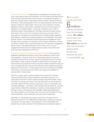 4. Comfort zone scrutiny: Responsibility for upholding the Convention rests 
with a wide range of actors and institutions. The Committee on the Rights of the 
Child occupies a distinctive and important place in the governance system. It 
produces a steady stream of high-quality national reviews. Through its General 
Comments, it also provides governments with policy guidelines. Yet the current 
process is flawed on several levels. There is too much emphasis on reciting 
legislative initiatives, and too little on detailed scrutiny of the real impacts of 
legislation on vulnerable children. In particular, insufficient use is made of 
quantitative data on social disparities, child labour and early marriage, among 
other issues. This is true of rich countries as well as poor countries. Part of 
the problem is the absence of a well-defined accountability system backed by 
data collection, indicators for assessing progress, and independent monitoring. 
Another concern is the relatively low level of government engagement in the 
five-year review processes. For example, prime ministers and finance ministers 
are seldom involved. There is striking contrast here with the level of engagement 
evident when an International Monetary Fund mission visits a country, 
suggesting that child rights are widely viewed as a lower order priority than 
securing a seal of approval from the Fund. 
5. Weak provisions for converting principles into policy: The Convention 
establishes well-defined principles, many of them reflected in wider human 
rights legislation. However, there are no ready-made guides for converting 
principles into benchmarks for action against which governments can be held 
accountable. To take an obvious example, all governments are required under 
the Convention to provide the financial resources needed to realize the rights set 
out on a progressive basis. They are also required to enact policies that equalize 
opportunity. But there are no criteria against which the Committee on the Rights 
of the Child, civil society groups and others can measure the credibility of 
national efforts in these areas. 
There is an urgent need for political renewal of the Convention. The grave 
injustices experienced by children demand an international response. In a 
world where more than 6 million children die before their fifth birthday, where 
161 million are stunted, and where more than 250 million are denied even the 
most basic opportunities for learning,3 business as usual is unacceptable. Old 
civil rights challenges – child labour, child marriage and child trafficking – demand 
urgent redress. Meanwhile, urbanization, migration, climate change and trans-boundary 
crime are throwing up new challenges. Rights-based approaches 
can make a difference in all of these areas, but only when harnessed to strong 
political leadership, social mobilization, and international cooperation. 
Ultimately, no international human rights instrument is stronger than the 
political force behind it. The 1963 March on Washington marked a turning point 
not because of the principles in the Constitution of the United States, but 
because the civil rights movement formed alliances and mobilized to achieve 
“ In a world 
where more than 6 million 
children die before 
their fifth birthday, 
where 161 million 
are stunted, and 
where more than 
250 million are denied 
even the most basic 
opportunities 
for learning, 
business as usual 
is unacceptable. ” 
The Convention on the Rights of the Child: Delivery on the promise for children is long overdue 73 
 