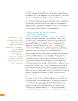 change. What is needed today is a global civil rights movement for children – a 
movement committed to combating unfair social disparities, marginalization and 
child slavery in all its forms. By engaging with children as agents of change, such 
a movement would breathe new life and energy into the Convention. 
The essay is organized as follows. Part 1 illustrates the case for a strengthened 
focus on equity by reference to health and education. It draws on evidence from 
the Millennium Development Goals (MDGs) in developing countries and the 
response to the financial crisis in rich countries. In Part 2, we turn to the broader 
civil rights agenda. In Part 3, the essay identifies a number of areas in which 
institutional reform and new strategies could make a difference. 
1. Strengthening the focus on equity: 
Health and education 
The Convention establishes principles that are universal and unconditional, 
applying to all children irrespective of their circumstances. The MDGs are 
grounded in these principles. By design, they provide universal benchmarks 
for measuring progress towards objectives set out in the Convention. Yet 
developments under the MDGs illustrate the case for an enhanced focus 
on equity, as summarized by Anthony Lake, UNICEF’s Executive Director: 
“Compelling data suggest that in the global push to achieve the MDGs, we 
are leaving behind millions of the world’s most disadvantaged, vulnerable and 
marginalized children: the children who are facing the longest odds.”4 
Where children are born remains the greatest determinant of their life chances. 
Being born in Chad increases the risk of mortality by a factor of 35 relative to 
France. Prospects for education, nutrition and health are strongly influenced 
by the nation of birth. But inequalities within countries are a major – and, in 
some countries, growing – barrier to the expansion of opportunity and the 
realization of potential. Acting on the principles enshrined in the Convention 
requires governments to work towards a twin convergence in global and national 
opportunity for all children. When it comes to fundamental rights – such as the 
rights to survival, education, access to clean water and sanitation, protection 
against violence and participation in decisions that affect one’s life – children’s 
country of birth should not dictate their prospects. Neither should circumstances 
over which they have no control, such as the wealth of their parents, their 
gender or ethnicity. 
Major advances in many areas of child well-being have been achieved during 
the past two decades. By 2013, under-five mortality has been reduced to half 
the levels registered in 1990 and the annual rate of reduction has accelerated.5 
The numbers of children out of school have declined, and gender disparities 
in education are narrowing. Strengthened economic growth in developing 
countries has contributed to a rapid reduction in poverty. While much of 
that reduction can be traced to East Asia, for the first time in a generation, 
sub-Saharan Africa has also seen a decline in the number of people living in 
“ When it comes 
to fundamental rights 
… children’s country 
of birth should not 
dictate their prospects. 
Neither should 
circumstances over 
which they have 
no control, such as 
the wealth of their 
parents, their gender 
or ethnicity. ” 
74 Kevin Watkins 
 