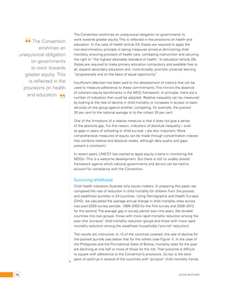 The Convention enshrines an unequivocal obligation on governments to 
work towards greater equity. This is reflected in the provisions on health and 
education. In the case of health (article 24) States are required to apply the 
non-discriminatory principle in taking measures aimed at diminishing child 
mortality, ensuring provision of health care, combating malnutrition and securing 
the right to “the highest attainable standard of health.” In education (article 28), 
States are required to make primary education compulsory and available free to 
all, expand secondary education and, more broadly, promote universal learning 
“progressively and on the basis of equal opportunity.” 
Insufficient attention has been paid to the development of metrics that can be 
used to measure adherence to these commitments. This mirrors the absence 
of coherent equity benchmarks in the MDG framework. In principle, there are a 
number of indicators that could be adopted. Relative inequality can be measured 
by looking at the rate of decline in child mortality or increases in access to basic 
services of one group against another, comparing, for example, the poorest 
20 per cent to the national average or to the richest 20 per cent. 
One of the limitations of a relative measure is that it does not give a sense 
of the absolute gap. For this reason, indicators of absolute inequality – such 
as gaps in years of schooling or child survival – are also important. More 
comprehensive measures of equity can be made through concentration indexes 
that combine relative and absolute scales, although data quality and gaps 
present a constraint.7 
In recent years, UNICEF has started to apply equity criteria in monitoring the 
MDGs.8 This is a welcome development. But there is still no widely shared 
framework against which national governments and donors can be held to 
account for compliance with the Convention. 
Surviving childhood 
Child health indicators illustrate why equity matters. In preparing this paper we 
compared the rate of reduction in child mortality for children from the poorest 
and wealthiest quintiles in 24 countries. Using Demographic and Health Surveys 
(DHS), we calculated the average annual change in child mortality rates across 
two post-2000 survey periods: 1999–2003 for the first survey and 2008–2013 
for the second. The average gap in survey period was nine years. We divided 
countries into two groups: those with more rapid mortality reduction among the 
poor (the ‘pro-poor’ child mortality reduction group) and those with more rapid 
mortality reduction among the wealthiest households (‘pro-rich’ reduction). 
The results are instructive. In 12 of the countries covered, the rate of decline for 
the poorest quintile was below that for the richest (see Figure 1). In the case of 
the Philippines and the Plurinational State of Bolivia, mortality rates for the poor 
are declining at one half or more of those for the rich. That outcome is difficult 
to square with adherence to the Convention’s provisions. So too is the slow 
pace of catch-up in several of the countries with ‘pro-poor’ child mortality trends. 
“ The Convention 
enshrines an 
unequivocal obligation 
on governments 
to work towards 
greater equity. This 
is reflected in the 
provisions on health 
and education. ” 
76 Kevin Watkins 
 
