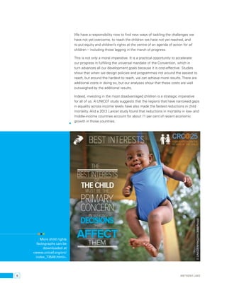 6 
We have a responsibility now to find new ways of tackling the challenges we 
have not yet overcome, to reach the children we have not yet reached, and 
to put equity and children’s rights at the centre of an agenda of action for all 
children – including those lagging in the march of progress. 
This is not only a moral imperative. It is a practical opportunity to accelerate 
our progress in fulfilling the universal mandate of the Convention, which in 
turn advances all our development goals because it is cost-effective. Studies 
show that when we design policies and programmes not around the easiest to 
reach, but around the hardest to reach, we can achieve more results. There are 
additional costs in doing so, but our analyses show that these costs are well 
outweighed by the additional results. 
Indeed, investing in the most disadvantaged children is a strategic imperative 
for all of us. A UNICEF study suggests that the regions that have narrowed gaps 
in equality across income levels have also made the fastest reductions in child 
mortality. And a 2013 Lancet study found that reductions in mortality in low- and 
middle-income countries account for about 11 per cent of recent economic 
growth in those countries. 
anthony lake 
More child rights 
factographs can be 
downloaded at 
<www.unicef.org/crc/ 
index_73549.html>. 
© UNICEF/NYHQ2010-3088/Pirozzi 
 