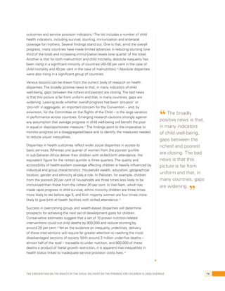 outcomes and service provision indicators.9 The list includes a number of child 
health indicators, including survival, stunting, immunization and antenatal 
coverage for mothers. Several findings stand out. One is that, amid the overall 
progress, many countries have made limited advances in reducing stunting (one 
third of the total) and increasing immunization levels (one quarter of the total). 
Another is that for both malnutrition and child mortality, absolute inequality has 
been rising in a significant minority of countries (40–50 per cent in the case of 
child mortality and 40 per cent in the case of malnutrition).10 Absolute disparities 
were also rising in a significant group of countries. 
Various lessons can be drawn from the current body of research on health 
disparities. The broadly positive news is that, in many indicators of child 
well-being, gaps between the richest and poorest are closing. The bad news 
is that this picture is far from uniform and that, in many countries, gaps are 
widening. Leaving aside whether overall progress has been ‘pro-poor’ or 
‘pro-rich’ in aggregate, an important concern for the Convention – and, by 
extension, for the Committee on the Rights of the Child – is the large variation 
in performance across countries. Emerging research cautions strongly against 
any assumption that average progress in child well-being will benefit the poor 
in equal or disproportionate measure.11 The findings point to the imperative to 
monitor progress on a disaggregated basis and to identify the measures needed 
to reduce unjust inequalities. 
Disparities in health outcomes reflect wider social disparities in access to 
basic services. Whereas one quarter of women from the poorest quintile 
in sub-Saharan Africa deliver their children with skilled birth attendance, the 
equivalent figure for the richest quintile is three quarters. The quality and 
accessibility of health-system coverage affecting children is heavily influenced by 
individual and group characteristics. Household wealth, education, geographical 
location, gender and ethnicity all play a role. In Pakistan, for example, children 
from the poorest 20 per cent of households are three times less likely to be 
immunized than those from the richest 20 per cent. In Viet Nam, which has 
made rapid progress in child survival, ethnic minority children are three times 
more likely to die before age 5, and Kinh majority women are four times more 
likely to give birth at health facilities with skilled attendance.12 
Success in overcoming group- and wealth-based disparities will determine 
prospects for achieving the next set of development goals for children. 
Conservative estimates suggest that a set of 10 proven nutrition-related 
interventions could cut child deaths by 900,000 and reduce stunting by 
around 20 per cent.13 Yet as the evidence on inequality underlines, delivery 
of these interventions will require far greater attention to reaching the most 
disadvantaged sections of society. With around 3 million under-five deaths – 
almost half of the total – traceable to under nutrition, and 800,000 of these 
deaths a product of foetal growth restriction, it is apparent that inequalities in 
health status linked to inadequate service provision costs lives.14 
“ The broadly 
positive news is that, 
in many indicators 
of child well-being, 
gaps between the 
richest and poorest 
are closing. The bad 
news is that this 
picture is far from 
uniform and that, in 
many countries, gaps 
are widening. ” 
The Convention on the Rights of the Child: Delivery on the promise for children is long overdue 79 
 