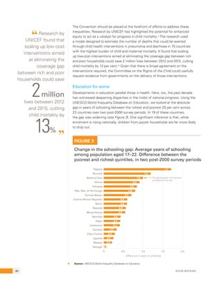 The Convention should be placed at the forefront of efforts to address these 
inequalities. Research by UNICEF has highlighted the potential for enhanced 
equity to act as a catalyst for progress in child mortality.15 The research used 
a model designed to estimate the number of deaths that could be averted 
through child health interventions in pneumonia and diarrhoea in 75 countries 
with the highest burden of child and maternal mortality. It found that scaling 
up low-cost interventions aimed at eliminating the coverage gap between rich 
and poor households could save 2 million lives between 2012 and 2015, cutting 
child mortality by 13 per cent.16 Given that there is broad agreement on the 
interventions required, the Committee on the Rights of the Child could usefully 
request evidence from governments on the delivery of those interventions. 
Education for some 
Developments in education parallel those in health. Here, too, the past decade 
has witnessed deepening disparities in the midst of national progress. Using the 
UNESCO World Inequality Database on Education, we looked at the absolute 
gap in years of schooling between the richest and poorest 20 per cent across 
23 countries over two post-2000 survey periods. In 19 of these countries, 
the gap was widening (see Figure 3). One significant inference is that, while 
enrolment is rising nationally, children from poorer households are far more likely 
to drop out. 
FIGURE 3 
Change in the schooling gap: Average years of schooling 
among population aged 17–22. Difference between the 
poorest and richest quintiles, in two post-2000 survey periods 
Nigeria 
Burundi 
Burkina Faso 
Ghana 
Ethiopia 
Dep. Rep. of the Congo 
Guinea-Bissau 
Central African Republic 
Benin 
Rwanda 
Mozambique 
Namibia 
Niger 
Cameroon 
Gambia 
Côte d’Ivoire 
Uganda 
Malawi 
Senegal 
1.7 
The gap between rich and poor 
increased by one year 
1.2 
1.0 
0.9 
0.8 
0.8 
0.7 
0.6 
0.6 
0.6 
0.5 
0.4 
0.4 
0.4 
0.3 
0.3 
0.2 
0.2 
0.1 
0 0.5 1.0 1.5 2.0 
Difference in years of schooling 
Source: UNESCO World Inequality Database on Education. 
“ Research by 
UNICEF found that 
scaling up low-cost 
interventions aimed 
at eliminating the 
coverage gap 
between rich and poor 
households could save 2 million 
lives between 2012 
and 2015, cutting 
child mortality by 13%. ” 
80 Kevin Watkins 
 