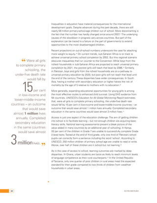 Inequalities in education have material consequences for the international 
development goals. Despite advances during the past decade, there are still 
nearly 58 million primary-school-age children out of school. More disconcerting is 
the fact that the number has hardly changed since around 2007.17 The underlying 
causes of the slowdown in progress vary across countries. But part of the 
explanation can be traced to a failure on the part of governments to extend 
opportunities to the most disadvantaged children. 
Recent projections on out-of-school numbers underscore the case for attaching 
more weight to equity.18 On current trends, sub-Saharan Africa is on track to 
achieve universal primary school completion by 2052. But this regional scenario 
obscures inequalities that run counter to the Convention. While boys from the 
richest households in sub-Saharan Africa are projected to reach universal primary 
completion by 2021, the poorest girls will reach that level by 2086.19 Similarly, 
in Pakistan, boys and girls from the richest households are on a pathway to 
universal primary education by 2020, but poor girls will not reach that level until 
the end of the century. These disparities have wider consequences. In South 
Asia, having a mother with secondary education or higher halves the risk of 
mortality by the age of 5 relative to mothers with no education.20 
More generally, expanding educational opportunities for young girls is among 
the most effective routes to enhanced child survival. Using DHS evidence from 
58 countries, UNESCO’s Education for All Global Monitoring Report estimates 
that, were all girls to complete primary schooling, the under-five death rate 
would fall by 15 per cent in low-income and lower-middle-income countries – an 
outcome that would save almost 1 million lives annually. Completed secondary 
education in the same countries would save almost 3 million lives.21 
Access is just one aspect of the education challenge. The aim of getting children 
into school is to facilitate learning – but not enough children are acquiring basic 
literacy skills. National learning assessments present a bleak picture of the 
value added in many countries by an additional year of schooling. In Kenya, 
20 per cent of the children in Grade 7 are unable to successfully complete Grade 
2-level tests. Tested at the end of third grade, only one third of Pakistani school 
pupils can correctly form a sentence including the word ‘school’. According to 
UNESCO, 250 million children of primary school age are unable to read or write. 
Worse, over half of these children are in school but not learning.22 
As in the case of access to school, learning outcomes are marked by deep 
disparities. In Ghana, urban students are twice as likely to reach minimum levels 
of language competence as their rural counterparts.23 In the United Republic 
of Tanzania, only one quarter of poor children in rural areas meet the expected 
standard for their grade compared to two thirds of children from wealthier 
households in urban areas. 
“ Were all girls 
to complete primary 
schooling, the 
under-five death rate 
would fall by 15 per cent 
in low-income and 
lower-middle-income 
countries – an outcome 
that would save 
almost 1 million lives 
annually. Completed 
secondary education 
in the same countries 
would save almost 3 million lives. ” 
82 Kevin Watkins 
 