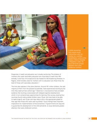 Disparities in health and education are mutually reinforcing. The children of 
mothers who reach secondary education are more likely to reach their fifth 
birthday, to be fully immunized and to be treated for life-threatening illnesses. In 
Nigeria, child mortality rates for mothers with no education are three times the 
level of those with secondary education.24 
The links also operate in the other direction. Around 161 million children, the vast 
majority of them from the poorest households, have experienced stunting by the 
time they reach primary school age.25 Advances in neuroscience have provided 
evidence that stunting is associated with delayed cognitive development, 
which in turn compromises opportunities for learning. One survey covering four 
countries found malnourished children were 19 per cent less likely to be able 
to read at age 8, and 13 per cent less likely to be in the appropriate grade for 
their age than those who were well nourished.26 Such findings have important 
implications for implementation of the Convention. If governments are required 
to guarantee the development of the child (article 6), no issue demands greater 
attention than early childhood nutrition. 
A child recovering 
from severe acute 
malnutrition with her 
mother at a nutrition 
rehabilitation centre at the 
Udaipur District Hospital 
in Rajasthan, India. No 
issue demands greater 
attention than early 
childhood nutrition. 
© UNICEF/INDA2012-00377/Vishwanathan 
The Convention on the Rights of the Child: Delivery on the promise for children is long overdue 83 
 