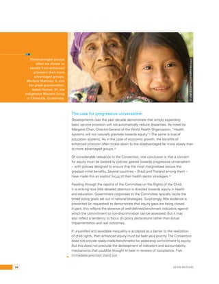 © UNICEF/NYHQ2007-2751/Versiani 
The case for progressive universalism 
Developments over the past decade demonstrate that simply expanding 
basic service provision will not automatically reduce disparities. As noted by 
Margaret Chan, Director-General of the World Health Organization, “Health 
systems will not naturally gravitate towards equity.”27 The same is true of 
education systems. As in the case of economic growth, the benefits of 
enhanced provision often trickle down to the disadvantaged far more slowly than 
to more advantaged groups.28 
Of considerable relevance to the Convention, one conclusion is that a concern 
for equity must be backed by policies geared towards progressive universalism 
– with policies designed to ensure that the most marginalized secure the 
greatest initial benefits. Several countries – Brazil and Thailand among them – 
have made this an explicit focus of their health sector strategies.29 
Reading through the reports of the Committee on the Rights of the Child, 
it is striking how little detailed attention is directed towards equity in health 
and education. Government responses to the Committee typically recite the 
broad policy goals set out in national strategies. Surprisingly little evidence is 
presented (or requested) to demonstrate that equity gaps are being closed. 
In part, this reflects the absence of well-defined benchmark indicators against 
which the commitment to non-discrimination can be assessed. But it may 
also reflect a tendency to focus on policy declarations rather than actual 
implementation and real outcomes. 
If unjustified and avoidable inequality is accepted as a barrier to the realization 
of child rights, then enhanced equity must be seen as a priority. The Convention 
does not provide ready-made benchmarks for assessing commitment to equity. 
But this does not preclude the development of indicators and accountability 
mechanisms that could be brought to bear in reviews of compliance. Five 
immediate priorities stand out: 
Disadvantaged groups 
often are slower to 
benefit from enhanced 
provision than more 
advantaged groups. 
Marlene Martinez, 5, and 
her great-grandmother, 
Isabel Homez, 91, are 
indigenous Mayans living 
in Chinautla, Guatemala. 
84 Kevin Watkins 
 