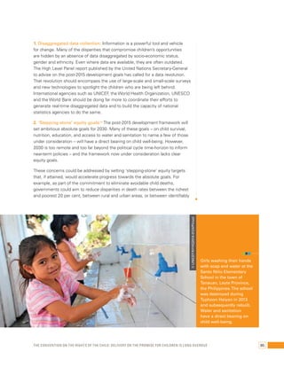 1. Disaggregated data collection: Information is a powerful tool and vehicle 
for change. Many of the disparities that compromise children’s opportunities 
are hidden by an absence of data disaggregated by socio-economic status, 
gender and ethnicity. Even where data are available, they are often outdated. 
The High Level Panel report published by the United Nations Secretary-General 
to advise on the post-2015 development goals has called for a data revolution. 
That revolution should encompass the use of large-scale and small-scale surveys 
and new technologies to spotlight the children who are being left behind. 
International agencies such as UNICEF, the World Health Organization, UNESCO 
and the World Bank should be doing far more to coordinate their efforts to 
generate real-time disaggregated data and to build the capacity of national 
statistics agencies to do the same. 
2. ‘Stepping-stone’ equity goals:30 The post-2015 development framework will 
set ambitious absolute goals for 2030. Many of these goals – on child survival, 
nutrition, education, and access to water and sanitation to name a few of those 
under consideration – will have a direct bearing on child well-being. However, 
2030 is too remote and too far beyond the political cycle time-horizon to inform 
near-term policies – and the framework now under consideration lacks clear 
equity goals. 
These concerns could be addressed by setting ‘stepping-stone’ equity targets 
that, if attained, would accelerate progress towards the absolute goals. For 
example, as part of the commitment to eliminate avoidable child deaths, 
governments could aim to reduce disparities in death rates between the richest 
and poorest 20 per cent, between rural and urban areas, or between identifiably 
Girls washing their hands 
with soap and water at the 
Santo Niño Elementary 
School in the town of 
Tanauan, Leyte Province, 
the Philippines. The school 
was destroyed during 
Typhoon Haiyan in 2013 
and subsequently rebuilt. 
Water and sanitation 
have a direct bearing on 
child well-being. 
© UNICEF/NYHQ2014-0124/Pirozzi 
The Convention on the Rights of the Child: Delivery on the promise for children is long overdue 85 
 