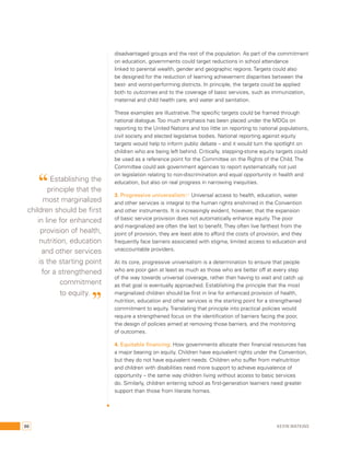 disadvantaged groups and the rest of the population. As part of the commitment 
on education, governments could target reductions in school attendance 
linked to parental wealth, gender and geographic regions. Targets could also 
be designed for the reduction of learning achievement disparities between the 
best- and worst-performing districts. In principle, the targets could be applied 
both to outcomes and to the coverage of basic services, such as immunization, 
maternal and child health care, and water and sanitation. 
These examples are illustrative. The specific targets could be framed through 
national dialogue. Too much emphasis has been placed under the MDGs on 
reporting to the United Nations and too little on reporting to national populations, 
civil society and elected legislative bodies. National reporting against equity 
targets would help to inform public debate – and it would turn the spotlight on 
children who are being left behind. Critically, stepping-stone equity targets could 
be used as a reference point for the Committee on the Rights of the Child. The 
Committee could ask government agencies to report systematically not just 
on legislation relating to non-discrimination and equal opportunity in health and 
education, but also on real progress in narrowing inequities. 
3. Progressive universalism:31 Universal access to health, education, water 
and other services is integral to the human rights enshrined in the Convention 
and other instruments. It is increasingly evident, however, that the expansion 
of basic service provision does not automatically enhance equity. The poor 
and marginalized are often the last to benefit. They often live farthest from the 
point of provision, they are least able to afford the costs of provision, and they 
frequently face barriers associated with stigma, limited access to education and 
unaccountable providers. 
At its core, progressive universalism is a determination to ensure that people 
who are poor gain at least as much as those who are better off at every step 
of the way towards universal coverage, rather than having to wait and catch up 
as that goal is eventually approached. Establishing the principle that the most 
marginalized children should be first in line for enhanced provision of health, 
nutrition, education and other services is the starting point for a strengthened 
commitment to equity. Translating that principle into practical policies would 
require a strengthened focus on the identification of barriers facing the poor, 
the design of policies aimed at removing those barriers, and the monitoring 
of outcomes. 
4. Equitable financing: How governments allocate their financial resources has 
a major bearing on equity. Children have equivalent rights under the Convention, 
but they do not have equivalent needs. Children who suffer from malnutrition 
and children with disabilities need more support to achieve equivalence of 
opportunity – the same way children living without access to basic services 
do. Similarly, children entering school as first-generation learners need greater 
support than those from literate homes. 
“ Establishing the 
principle that the 
most marginalized 
children should be first 
in line for enhanced 
provision of health, 
nutrition, education 
and other services 
is the starting point 
for a strengthened 
commitment 
to equity. ” 
86 Kevin Watkins 
 