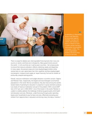 There is scope for debate over what equitable financing looks like in any one 
country or sector, and there are no blueprints. Many governments around 
the world – in rich countries as in well as poor countries – fail conspicuously 
to ensure that resource allocation reflects underlying needs and disparities. 
In many cases, the poorest areas and most disadvantaged children either 
receive less on a per capita basis than their wealthier and less disadvantaged 
counterparts, or governments apply an ‘equal financing’ formula for children at 
profoundly unequal starting points. 
Overall, resource mobilization and budget allocation is another concern. Nigeria 
and Pakistan have, respectively, the largest and second-largest out-of-school 
populations in the world. Not by coincidence, they also have among the world’s 
lowest levels of spending for education in proportion to gross domestic product. 
Low levels of revenue mobilization are part of the problem. With a tax-to-GDP 
ratio of 9.7 per cent in 2012–2013,32 one of the lowest in the world, Pakistan is 
unable to credibly address the challenge of delivering good quality child health 
and education services. Moreover, under-financing through public spending 
leaves poor households to pay for basic services, effectively excluding poor 
children from opportunities in education and driving many into labour markets.33 
A schoolboy in Damascus, 
Syrian Arab Republic, 
is immunized against 
measles, mumps and 
rubella and receives a 
dose of vitamin A from 
a health worker during a 
nationwide immunization 
campaign in 2013. The 
most marginalized 
children should be first 
in line for services. 
© UNICEF/NYHQ2013-0919/Rashidi 
The Convention on the Rights of the Child: Delivery on the promise for children is long overdue 87 
 