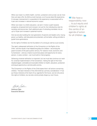 “ We have a 
responsibility now 
... to put equity and 
children’s rights at 
the centre of an 
agenda of action 
for all children. ” 
When we invest in a child’s health, nutrition, protection and survival, we do more 
than just save a life. As child survival improves, so of course does life expectancy. 
A one-year improvement in a population’s life expectancy is associated with a 
4 per cent increase in national economic output. 
When we invest in a child’s education, we set in motion a path towards 
prosperity, empowerment and inclusion not just for the individual but also for 
societies and economies. Each additional year of schooling translates into an 
up to 10 per cent increase in potential income. 
And we are also building the next generation of parents and leaders who, having 
grown up healthy, well educated and protected, will be better willing and able to 
guide future generations. 
So the rights of children are the foundation of a strong as well as a just society. 
The rapid, widespread ratification of the Convention on the Rights of the 
Child – and the results it has helped bring about for children – are among the 
great triumphs of the past quarter century. For reasons moral, economic and 
humanitarian – and as a means to promote peace and opportunity for every 
person, in every context – we must build on that progress. 
Achieving universal ratification is important, but we must also continue our work 
for universal implementation of the Convention, making the right of the most 
disadvantaged, vulnerable and excluded children to health, education, protection 
and equal opportunity a central public priority. 
The Convention on the Rights of the Child states that in all actions concerning 
children, “the best interests of the child shall be a primary consideration.” If we 
put those interests at the heart of our agenda for the future, we not only serve 
the rights of children, but we also constructively shape our own future. 
Anthony Lake 
Executive Director 
Children’s rights, equity and our common future 7 
 